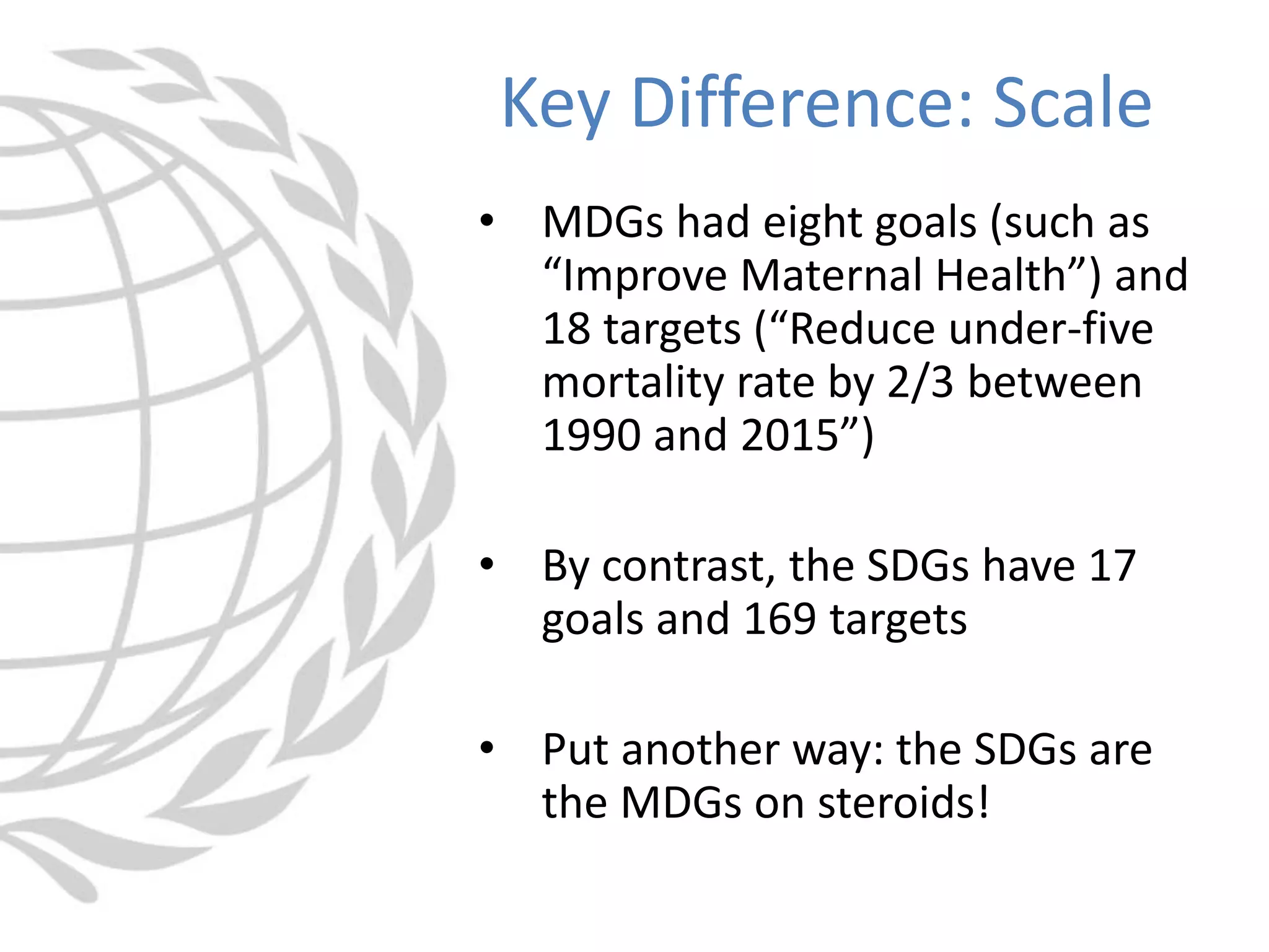 • MDGs had eight goals (such as
“Improve Maternal Health”) and
18 targets (“Reduce under-five
mortality rate by 2/3 between
1990 and 2015”)
• By contrast, the SDGs have 17
goals and 169 targets
• Put another way: the SDGs are
the MDGs on steroids!
Key Difference: Scale
 