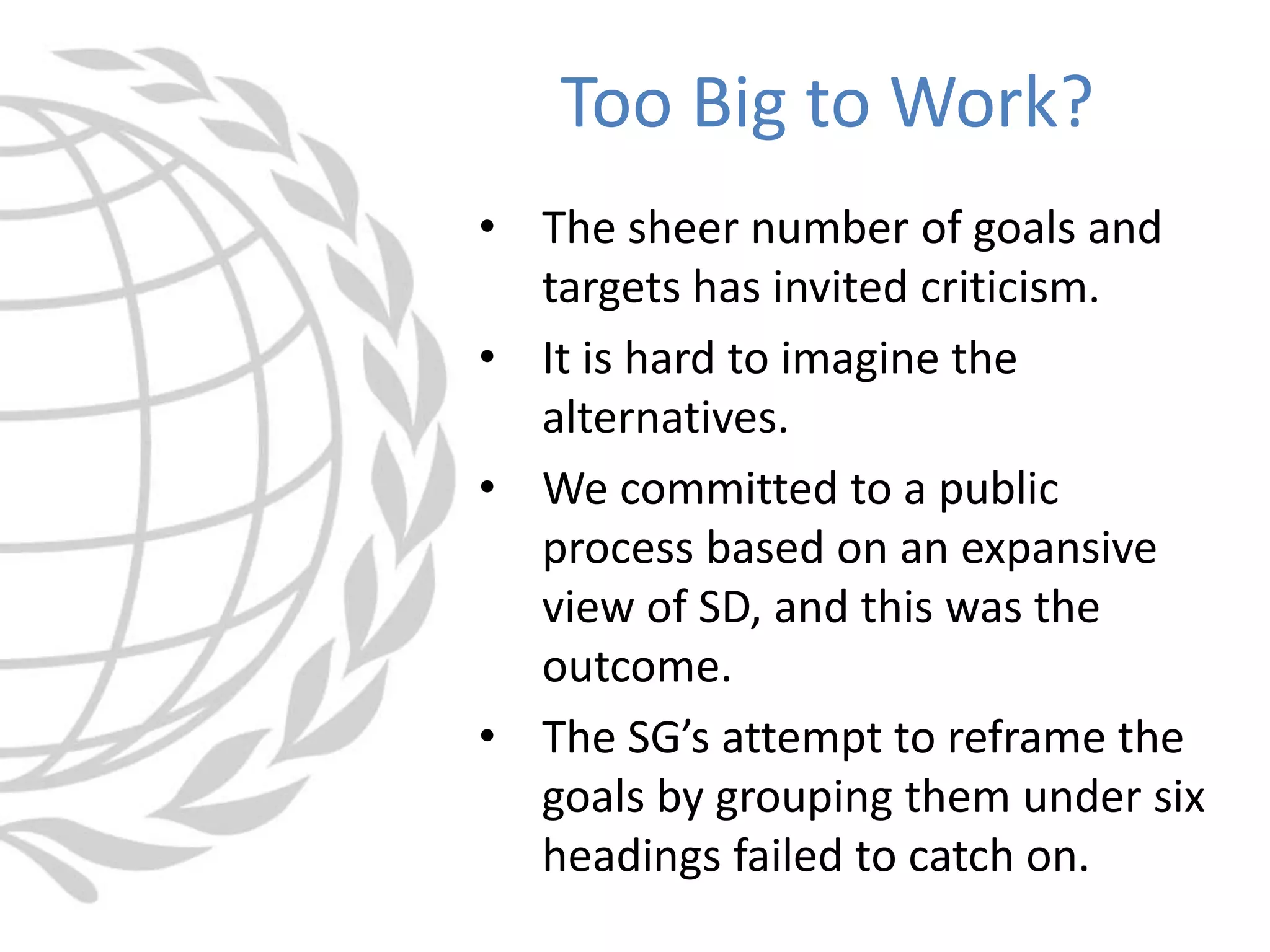 • The sheer number of goals and
targets has invited criticism.
• It is hard to imagine the
alternatives.
• We committed to a public
process based on an expansive
view of SD, and this was the
outcome.
• The SG’s attempt to reframe the
goals by grouping them under six
headings failed to catch on.
Too Big to Work?
 