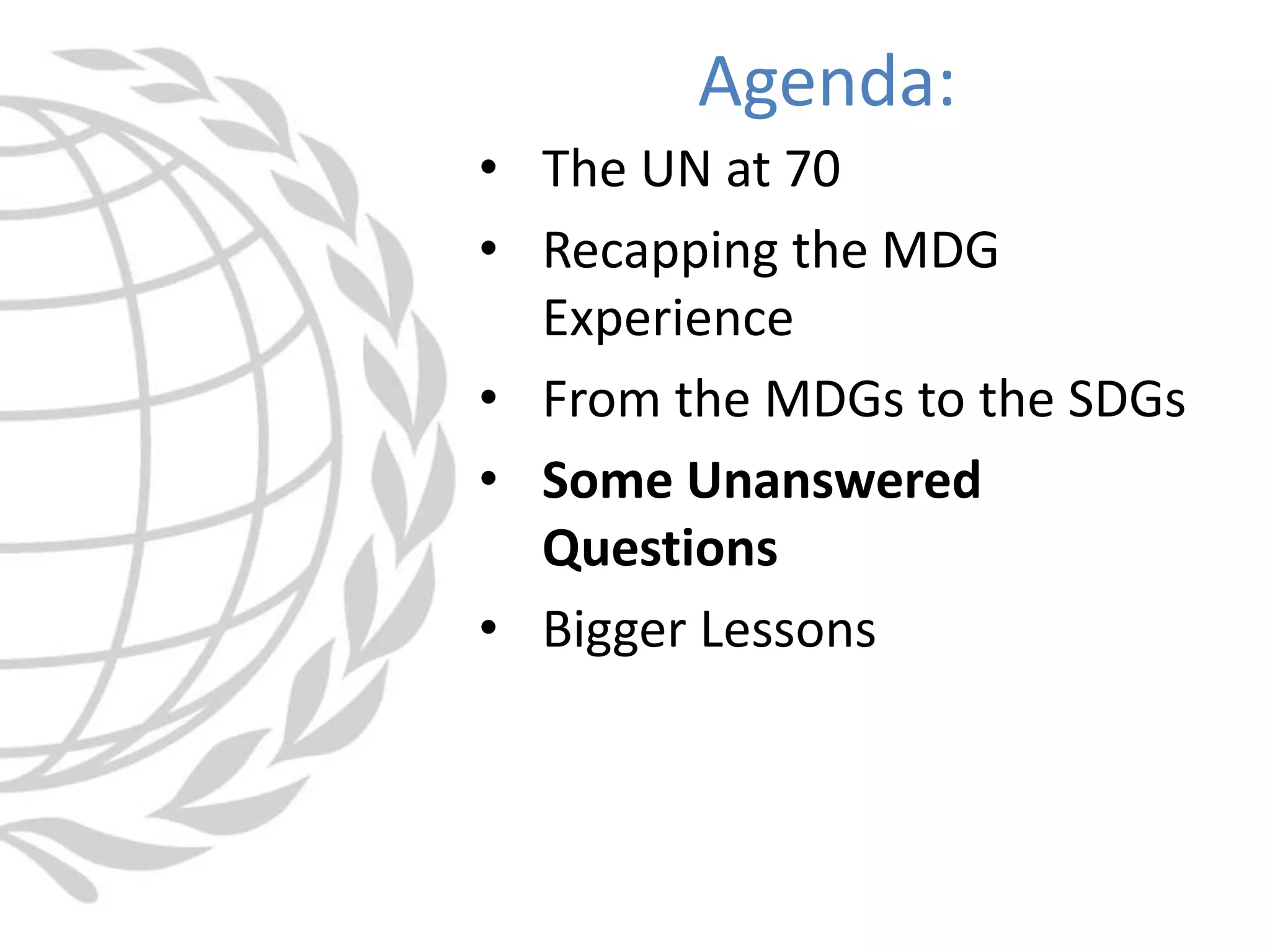 • The UN at 70
• Recapping the MDG
Experience
• From the MDGs to the SDGs
• Some Unanswered
Questions
• Bigger Lessons
Agenda:
 