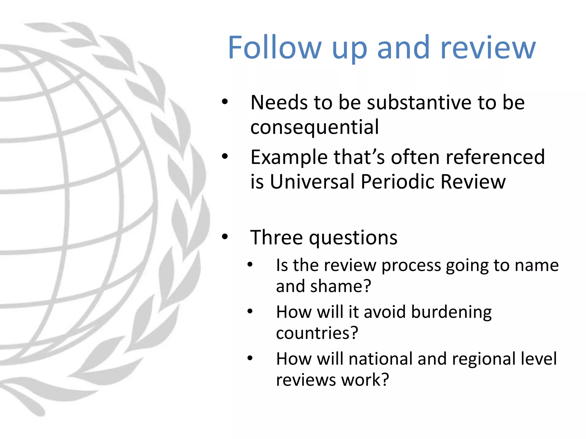• Needs to be substantive to be
consequential
• Example that’s often referenced
is Universal Periodic Review
• Three questions
• Is the review process going to name
and shame?
• How will it avoid burdening
countries?
• How will national and regional level
reviews work?
Follow up and review
 