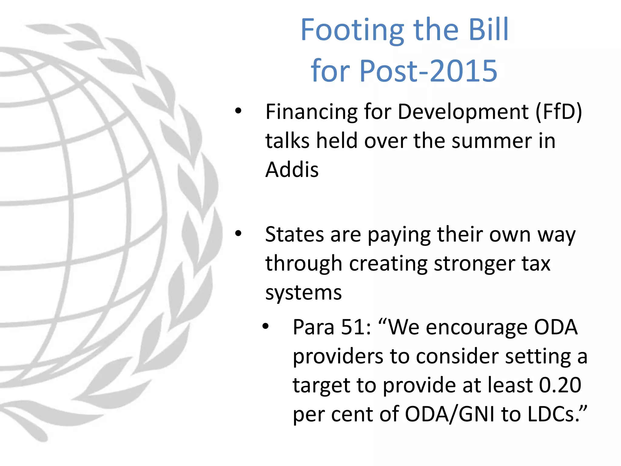 • Financing for Development (FfD)
talks held over the summer in
Addis
• States are paying their own way
through creating stronger tax
systems
• Para 51: “We encourage ODA
providers to consider setting a
target to provide at least 0.20
per cent of ODA/GNI to LDCs.”
Footing the Bill
for Post-2015
 