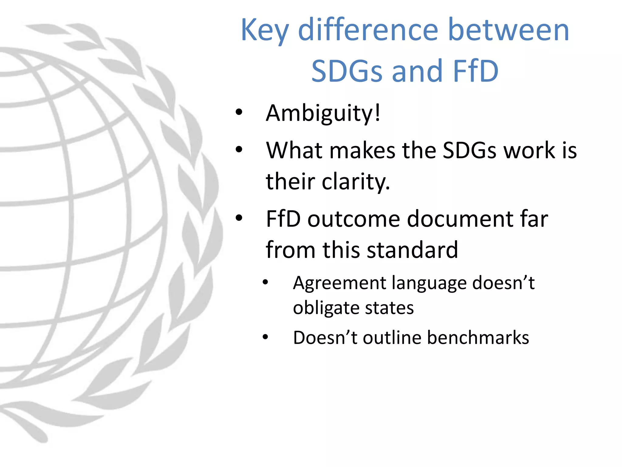 • Ambiguity!
• What makes the SDGs work is
their clarity.
• FfD outcome document far
from this standard
• Agreement language doesn’t
obligate states
• Doesn’t outline benchmarks
Key difference between
SDGs and FfD
 