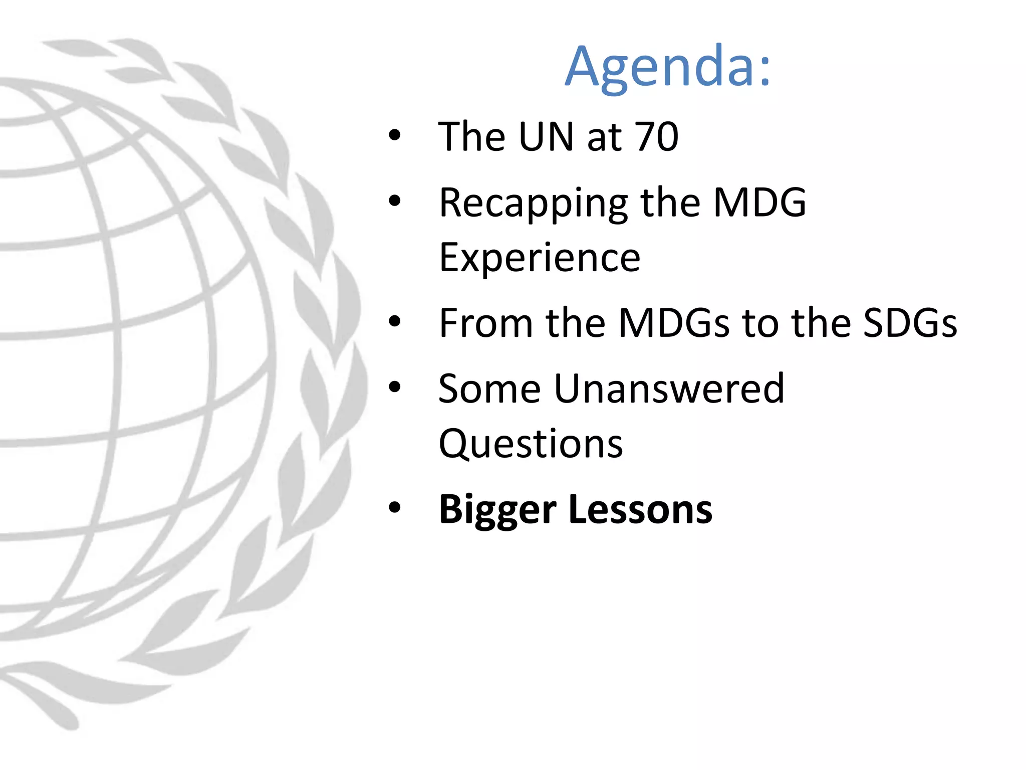 • The UN at 70
• Recapping the MDG
Experience
• From the MDGs to the SDGs
• Some Unanswered
Questions
• Bigger Lessons
Agenda:
 
