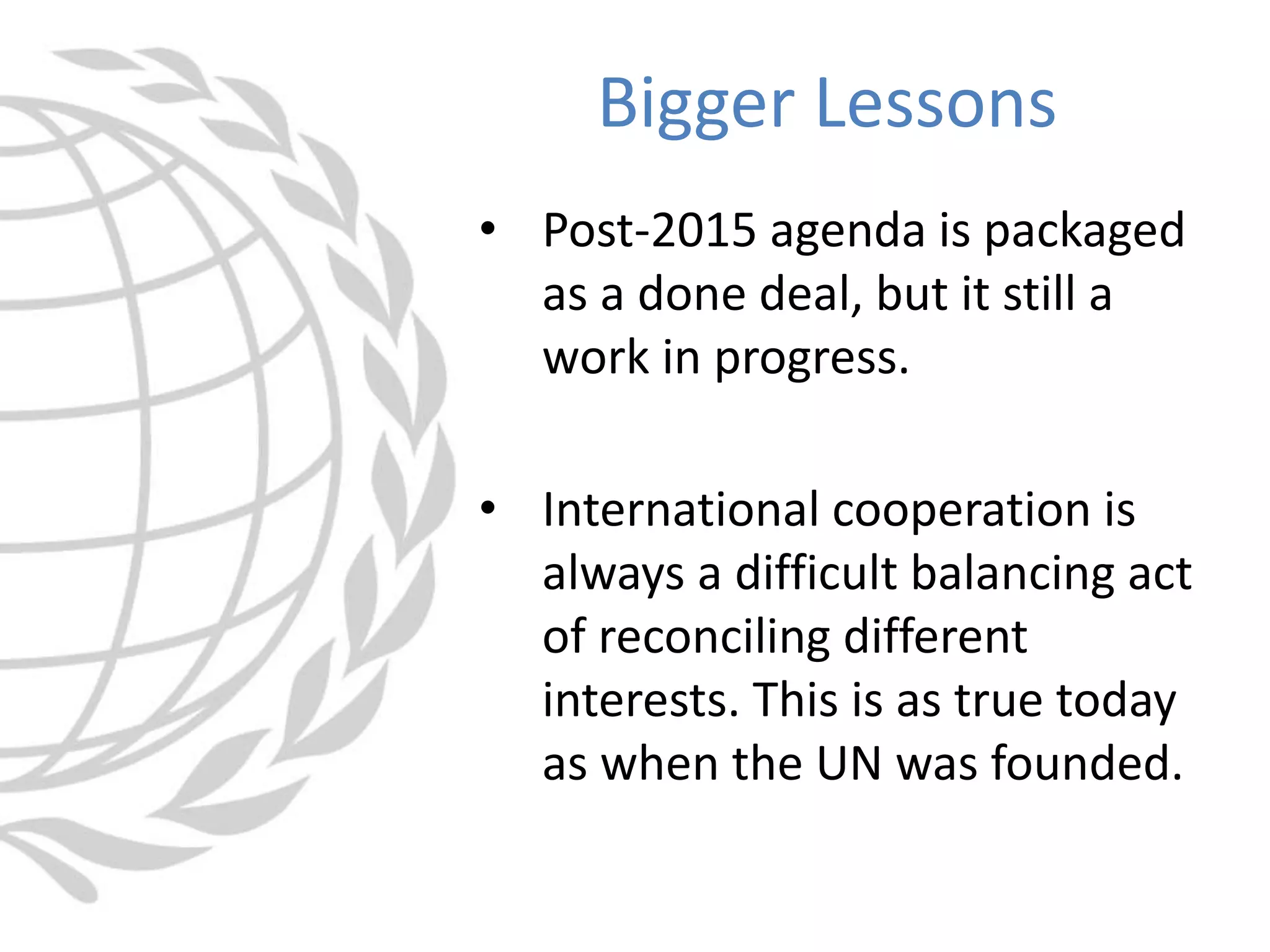 • Post-2015 agenda is packaged
as a done deal, but it still a
work in progress.
• International cooperation is
always a difficult balancing act
of reconciling different
interests. This is as true today
as when the UN was founded.
Bigger Lessons
 