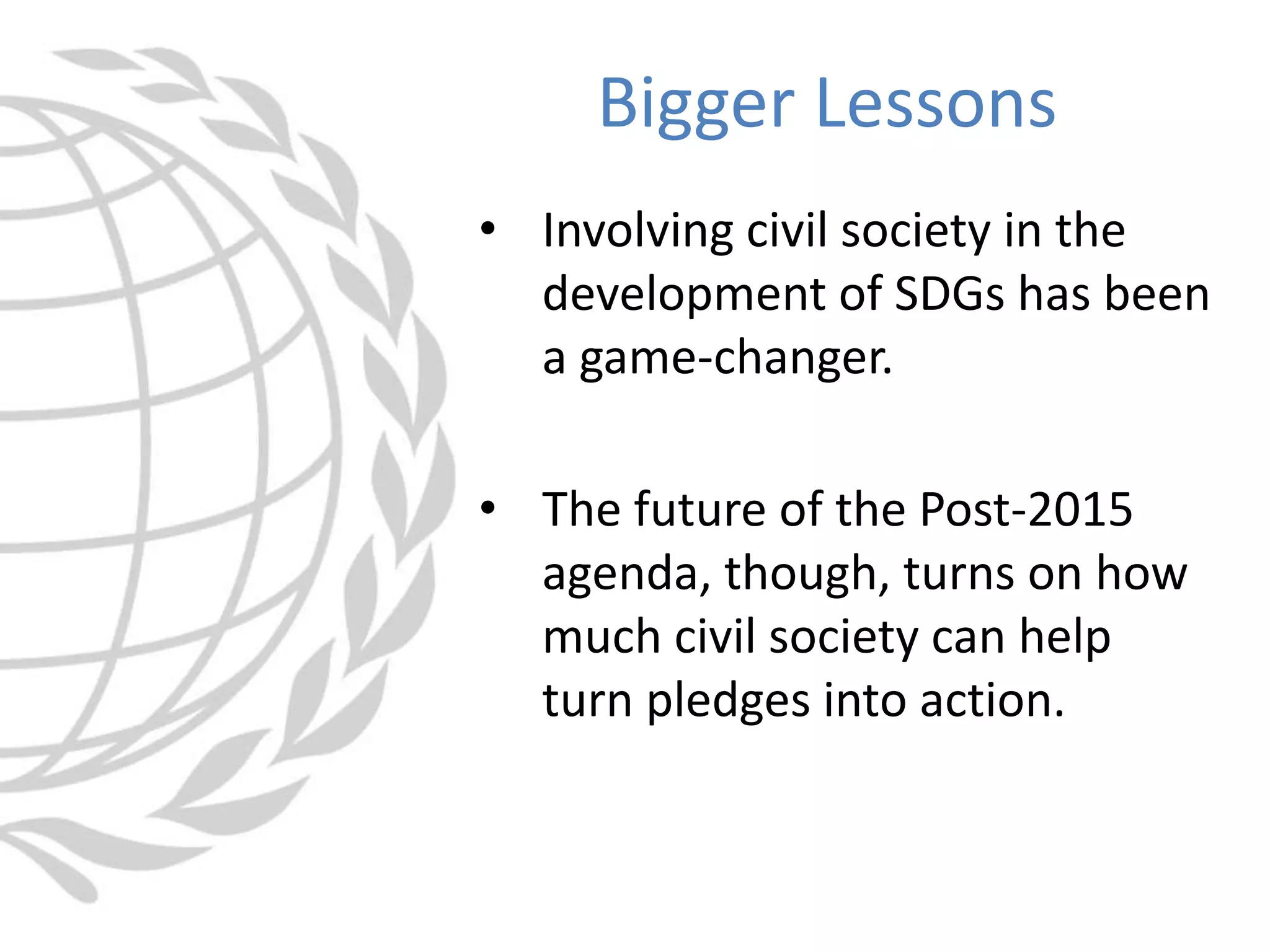 • Involving civil society in the
development of SDGs has been
a game-changer.
• The future of the Post-2015
agenda, though, turns on how
much civil society can help
turn pledges into action.
Bigger Lessons
 