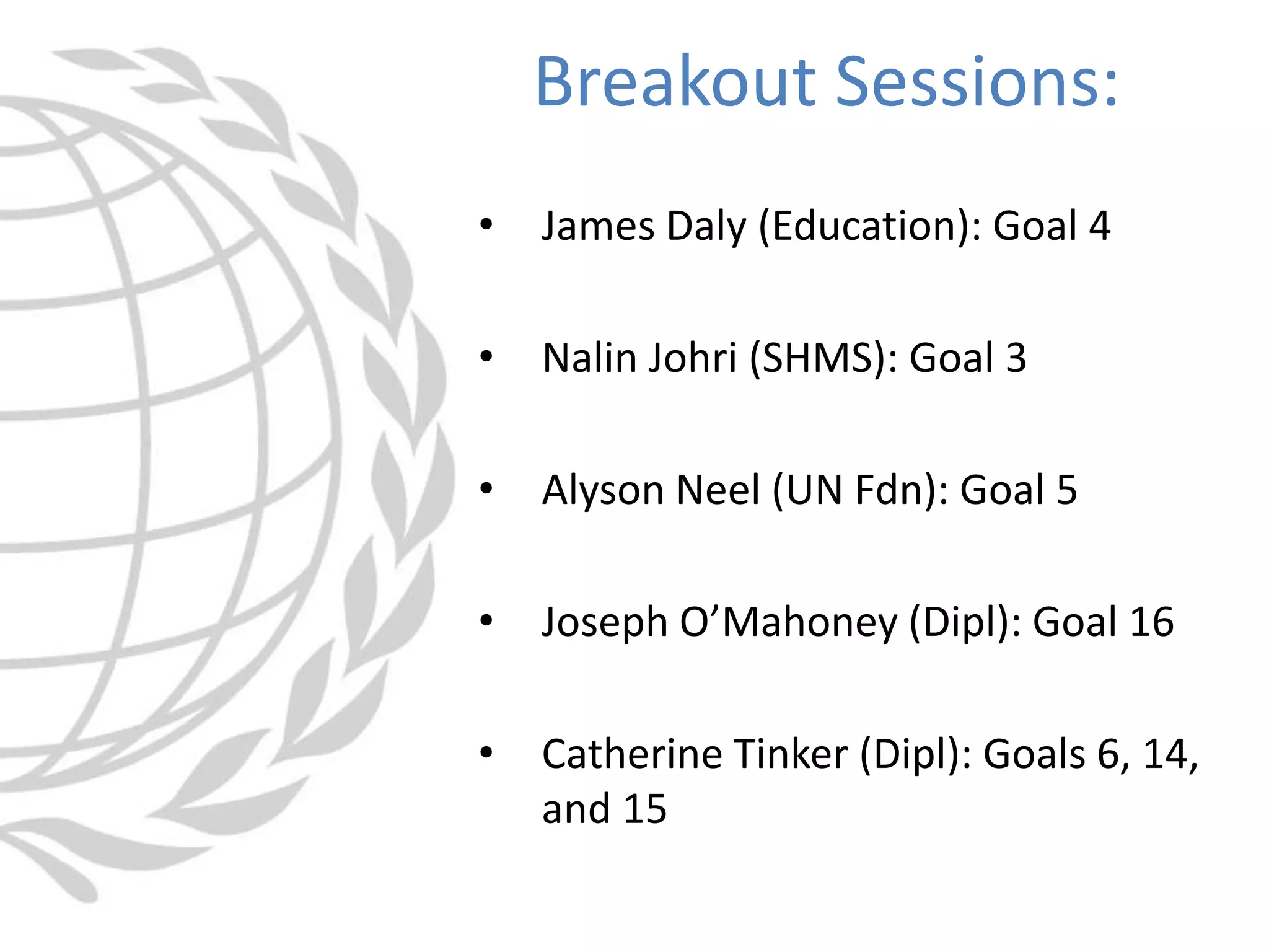 • James Daly (Education): Goal 4
• Nalin Johri (SHMS): Goal 3
• Alyson Neel (UN Fdn): Goal 5
• Joseph O’Mahoney (Dipl): Goal 16
• Catherine Tinker (Dipl): Goals 6, 14,
and 15
Breakout Sessions:
 