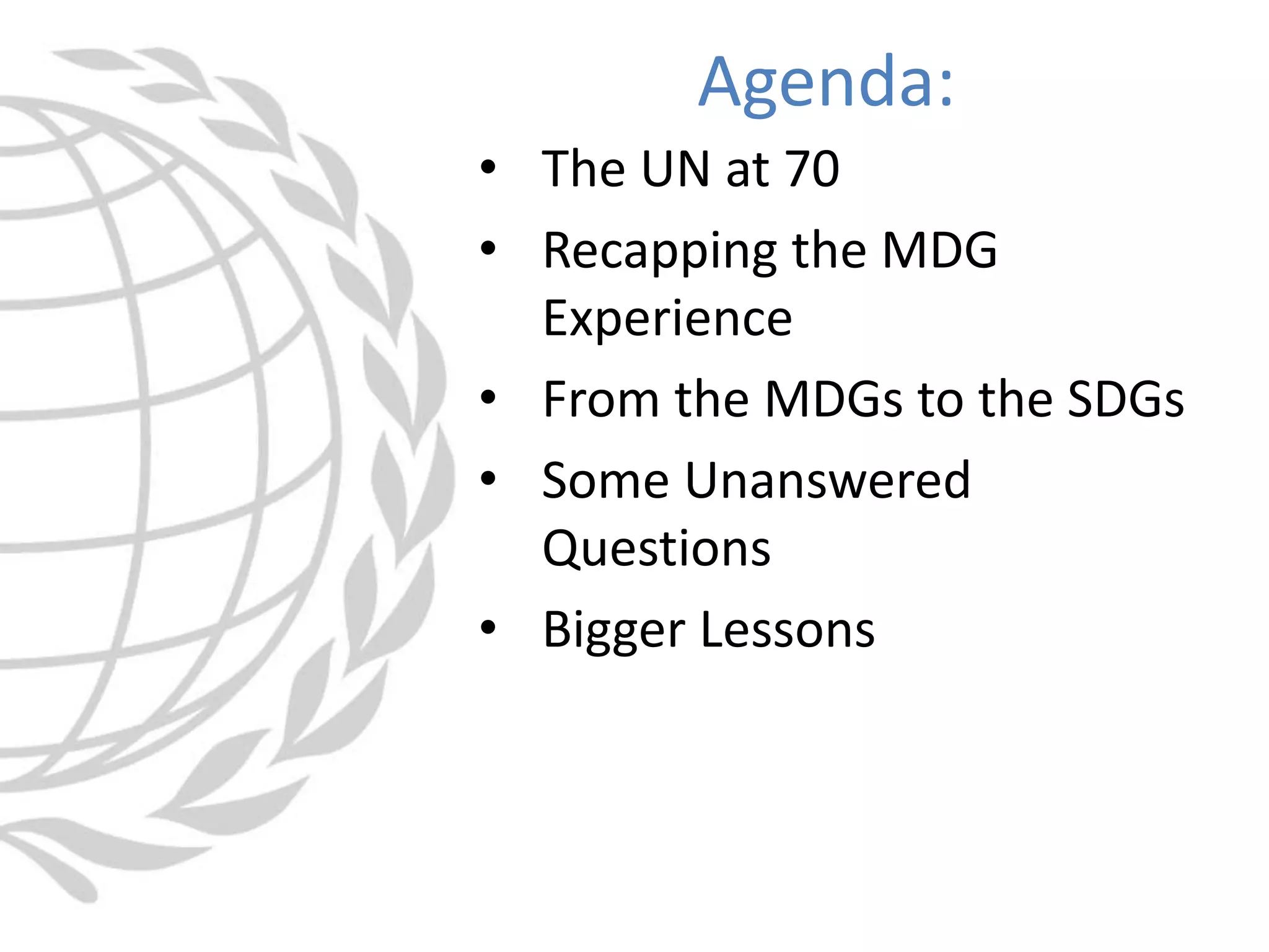 • The UN at 70
• Recapping the MDG
Experience
• From the MDGs to the SDGs
• Some Unanswered
Questions
• Bigger Lessons
Agenda:
 