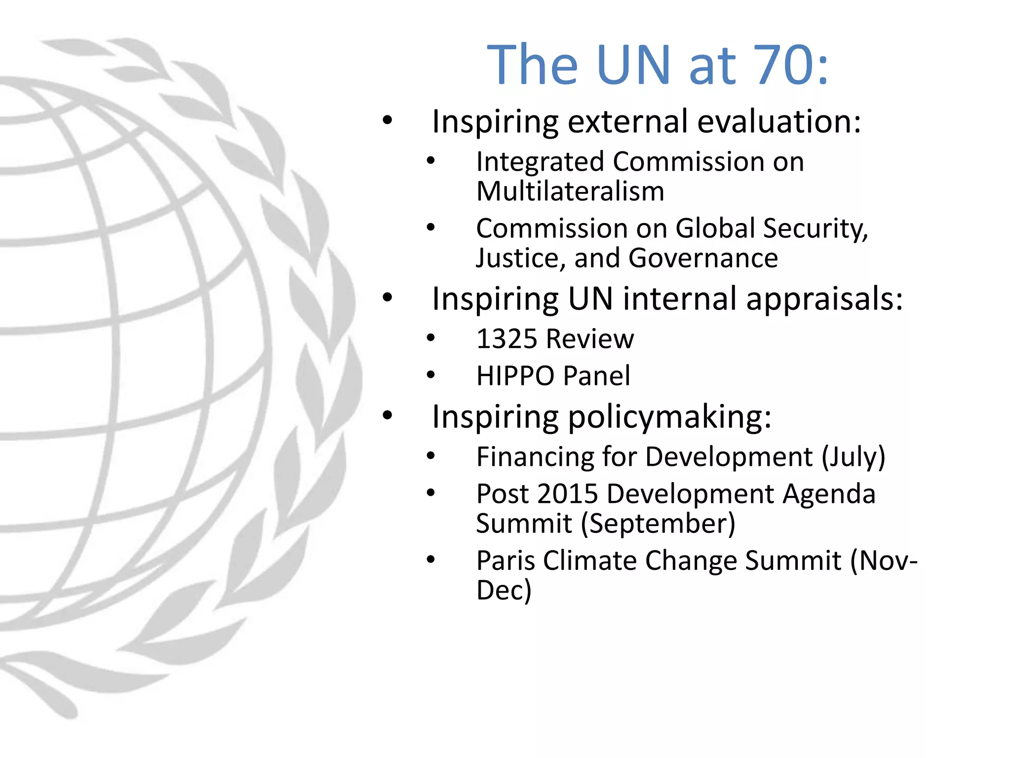 • Inspiring external evaluation:
• Integrated Commission on
Multilateralism
• Commission on Global Security,
Justice, and Governance
• Inspiring UN internal appraisals:
• 1325 Review
• HIPPO Panel
• Inspiring policymaking:
• Financing for Development (July)
• Post 2015 Development Agenda
Summit (September)
• Paris Climate Change Summit (Nov-
Dec)
The UN at 70:
 