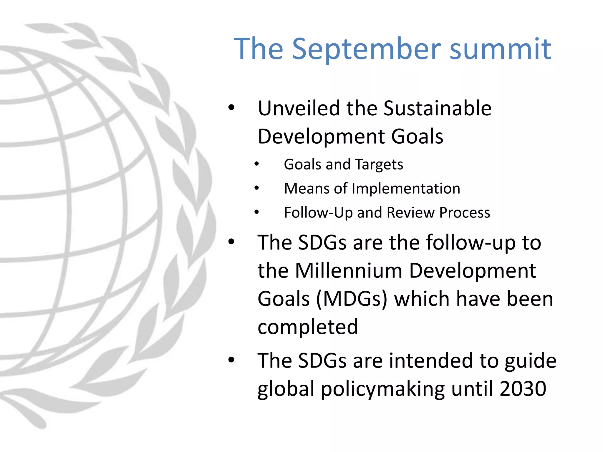 • Unveiled the Sustainable
Development Goals
• Goals and Targets
• Means of Implementation
• Follow-Up and Review Process
• The SDGs are the follow-up to
the Millennium Development
Goals (MDGs) which have been
completed
• The SDGs are intended to guide
global policymaking until 2030
The September summit
 