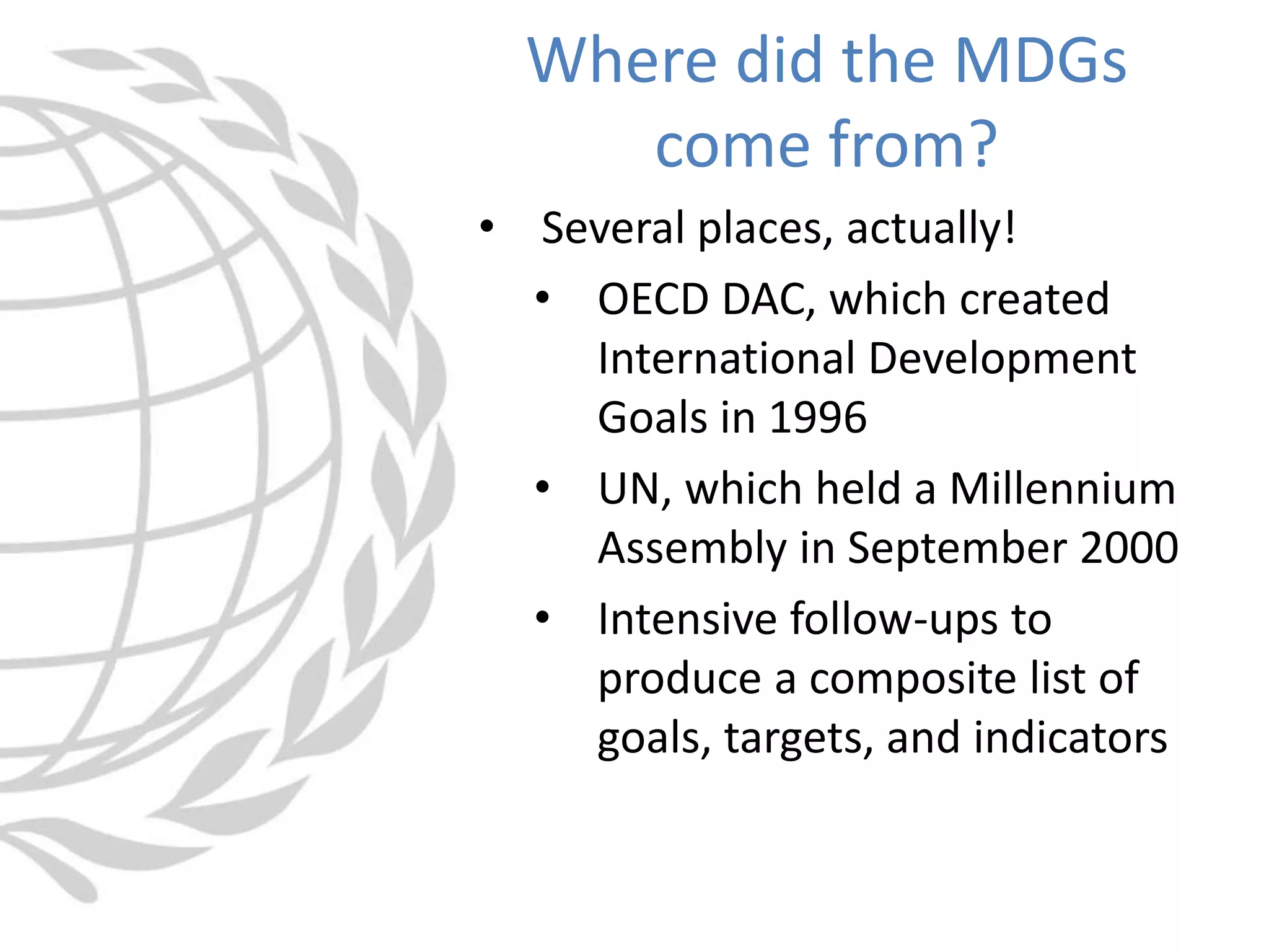 • Several places, actually!
• OECD DAC, which created
International Development
Goals in 1996
• UN, which held a Millennium
Assembly in September 2000
• Intensive follow-ups to
produce a composite list of
goals, targets, and indicators
Where did the MDGs
come from?
 