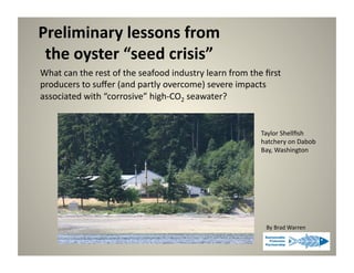 Preliminary	
  lessons	
  from	
  	
  
 the	
  oyster	
  “seed	
  crisis”	
  
What	
  can	
  the	
  rest	
  of	
  the	
  seafood	
  industry	
  learn	
  from	
  the	
  ﬁrst	
  
producers	
  to	
  suﬀer	
  (and	
  partly	
  overcome)	
  severe	
  impacts	
  	
  
associated	
  with	
  “corrosive”	
  high-­‐CO2	
  seawater?	
  


                                                                                         Taylor	
  Shellﬁsh	
  
                                                                                         hatchery	
  on	
  Dabob	
  
                                                                                         Bay,	
  Washington	
  




                                                                                           By	
  Brad	
  Warren	
  
 