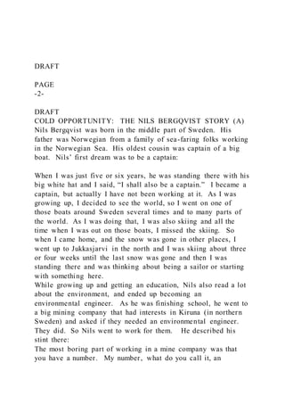 DRAFT
PAGE
-2-
DRAFT
COLD OPPORTUNITY: THE NILS BERGQVIST STORY (A)
Nils Bergqvist was born in the middle part of Sweden. His
father was Norwegian from a family of sea-faring folks working
in the Norwegian Sea. His oldest cousin was captain of a big
boat. Nils’ first dream was to be a captain:
When I was just five or six years, he was standing there with his
big white hat and I said, “I shall also be a captain.” I became a
captain, but actually I have not been working at it. As I was
growing up, I decided to see the world, so I went on one of
those boats around Sweden several times and to many parts of
the world. As I was doing that, I was also skiing and all the
time when I was out on those boats, I missed the skiing. So
when I came home, and the snow was gone in other places, I
went up to Jukkasjarvi in the north and I was skiing about three
or four weeks until the last snow was gone and then I was
standing there and was thinking about being a sailor or starting
with something here.
While growing up and getting an education, Nils also read a lot
about the environment, and ended up becoming an
environmental engineer. As he was finishing school, he went to
a big mining company that had interests in Kiruna (in northern
Sweden) and asked if they needed an environmental engineer.
They did. So Nils went to work for them. He described his
stint there:
The most boring part of working in a mine company was that
you have a number. My number, what do you call it, an
 