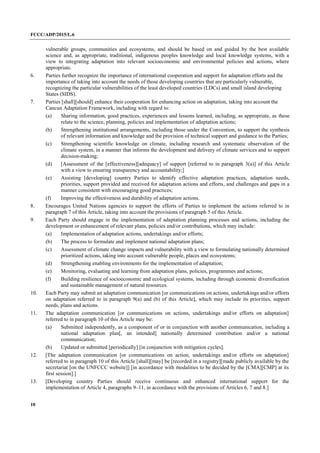 FCCC/ADP/2015/L.6
10
vulnerable groups, communities and ecosystems, and should be based on and guided by the best available
science and, as appropriate, traditional, indigenous peoples knowledge and local knowledge systems, with a
view to integrating adaptation into relevant socioeconomic and environmental policies and actions, where
appropriate.
6. Parties further recognize the importance of international cooperation and support for adaptation efforts and the
importance of taking into account the needs of those developing countries that are particularly vulnerable,
recognizing the particular vulnerabilities of the least developed countries (LDCs) and small island developing
States (SIDS).
7. Parties [shall][should] enhance their cooperation for enhancing action on adaptation, taking into account the
Cancun Adaptation Framework, including with regard to:
(a) Sharing information, good practices, experiences and lessons learned, including, as appropriate, as these
relate to the science, planning, policies and implementation of adaptation actions;
(b) Strengthening institutional arrangements, including those under the Convention, to support the synthesis
of relevant information and knowledge and the provision of technical support and guidance to the Parties;
(c) Strengthening scientific knowledge on climate, including research and systematic observation of the
climate system, in a manner that informs the development and delivery of climate services and to support
decision-making;
(d) [Assessment of the [effectiveness][adequacy] of support [referred to in paragraph 3(a)] of this Article
with a view to ensuring transparency and accountability;]
(e) Assisting [developing] country Parties to identify effective adaptation practices, adaptation needs,
priorities, support provided and received for adaptation actions and efforts, and challenges and gaps in a
manner consistent with encouraging good practices;
(f) Improving the effectiveness and durability of adaptation actions.
8. Encourages United Nations agencies to support the efforts of Parties to implement the actions referred to in
paragraph 7 of this Article, taking into account the provisions of paragraph 5 of this Article.
9. Each Party should engage in the implementation of adaptation planning processes and actions, including the
development or enhancement of relevant plans, policies and/or contributions, which may include:
(a) Implementation of adaptation actions, undertakings and/or efforts;
(b) The process to formulate and implement national adaptation plans;
(c) Assessment of climate change impacts and vulnerability with a view to formulating nationally determined
prioritized actions, taking into account vulnerable people, places and ecosystems;
(d) Strengthening enabling environments for the implementation of adaptation;
(e) Monitoring, evaluating and learning from adaptation plans, policies, programmes and actions;
(f) Building resilience of socioeconomic and ecological systems, including through economic diversification
and sustainable management of natural resources.
10. Each Party may submit an adaptation communication [or communications on actions, undertakings and/or efforts
on adaptation referred to in paragraph 9(a) and (b) of this Article], which may include its priorities, support
needs, plans and actions.
11. The adaptation communication [or communications on actions, undertakings and/or efforts on adaptation]
referred to in paragraph 10 of this Article may be:
(a) Submitted independently, as a component of or in conjunction with another communication, including a
national adaptation plan[, an intended] nationally determined contribution and/or a national
communication;
(b) Updated or submitted [periodically] [in conjunction with mitigation cycles].
12. [The adaptation communication [or communications on action, undertakings and/or efforts on adaptation]
referred to in paragraph 10 of this Article [shall][may] be [recorded in a registry][made publicly available by the
secretariat [on the UNFCCC website]] [in accordance with modalities to be decided by the [CMA][CMP] at its
first session].]
13. [Developing country Parties should receive continuous and enhanced international support for the
implementation of Article 4, paragraphs 9–11, in accordance with the provisions of Articles 6, 7 and 8.]
 