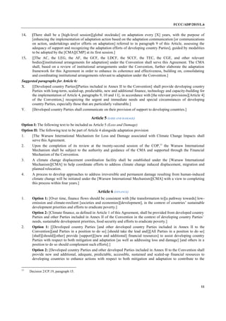 FCCC/ADP/2015/L.6
11
14. [There shall be a [high-level session][global stocktake] on adaptation every [X] years, with the purpose of
[enhancing the implementation of adaptation action based on the adaptation communication [or communications
on action, undertakings and/or efforts on adaptation] referred to in paragraph 9 of this Article, assessing the
adequacy of support and recognizing the adaptation efforts of developing country Parties], guided by modalities
to be adopted by the [CMA][CMP] at its first session.]
15. [[The AC, the LEG, the AF, the GCF, the LDCF, the SCCF, the TEC, the CGE, and other relevant
bodies][institutional arrangements for adaptation] under the Convention shall serve this Agreement. The CMA
shall, based on a review of institutional arrangements under the Convention, further elaborate the adaptation
framework for this Agreement in order to enhance its coherence and effectiveness, building on, consolidating
and coordinating institutional arrangements relevant to adaptation under the Convention.]
Suggested paragraphs for Article 6:
X. [[Developed country Parties][Parties included in Annex II to the Convention] shall provide developing country
Parties with long-term, scaled-up, predictable, new and additional finance, technology and capacity-building for
the implementation of Article 4, paragraphs 9, 10 and 11[, in accordance with [the relevant provisions][Article 4]
of the Convention,] recognizing the urgent and immediate needs and special circumstances of developing
country Parties, especially those that are particularly vulnerable.]
Y. [Developed country Parties shall communicate on their provision of support to developing countries.]
Article 5 (LOSS AND DAMAGE)
Option I: The following text to be included as Article 5 (Loss and Damage)
Option II: The following text to be part of Article 4 alongside adaptation provision
1. [The Warsaw International Mechanism for Loss and Damage associated with Climate Change Impacts shall
serve this Agreement.
2. Upon the completion of its review at the twenty-second session of the COP,13
the Warsaw International
Mechanism shall be subject to the authority and guidance of the CMA and supported through the Financial
Mechanism of the Convention.
3. A climate change displacement coordination facility shall be established under the [Warsaw International
Mechanism][CMA] to help coordinate efforts to address climate change induced displacement, migration and
planned relocation.
4. A process to develop approaches to address irreversible and permanent damage resulting from human-induced
climate change will be initiated under the [Warsaw International Mechanism][CMA] with a view to completing
this process within four years.]
Article 6 (FINANCE)
1. Option 1: [Over time, finance flows should be consistent with [the transformation to][a pathway towards] low-
emission and climate-resilient [societies and economies][development], in the context of countries’ sustainable
development priorities and efforts to eradicate poverty.]
Option 2: [Climate finance, as defined in Article 1 of this Agreement, shall be provided from developed country
Parties and other Parties included in Annex II of the Convention in the context of developing country Parties’
needs, sustainable development priorities, food security and efforts to eradicate poverty.]
2. Option 1: [[Developed country Parties [and other developed country Parties included in Annex II to the
Convention][and Parties in a position to do so] [should take the lead and]][All Parties in a position to do so]
[shall][should][other] provide [support][[new and additional] financial resources] to assist developing country
Parties with respect to both mitigation and adaptation [as well as addressing loss and damage] [and others in a
position to do so should complement such efforts].]
Option 2: [Developed country Parties and other developed Parties included in Annex II to the Convention shall
provide new and additional, adequate, predictable, accessible, sustained and scaled-up financial resources to
developing countries to enhance actions with respect to both mitigation and adaptation to contribute to the
13
Decision 2/CP.19, paragraph 15.
 