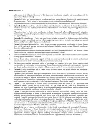 FCCC/ADP/2015/L.6
12
achievement of the [objective][purpose] of this Agreement, based on the principles and in accordance with the
provisions of the Convention.]
Option 3: [Parties in a position to do so, including developed country Parties, should provide support to assist
developing country Parties in need of support with respect to both mitigation and adaptation.]
3. [Parties should integrate climate considerations, including resilience, into international development assistance.]
4. Option 1: [All Parties shall take action to mobilize, and/or facilitate the mobilisation of, climate finance in line
with their respective and evolving responsibilities and capabilities. Some Parties may need support in order to
take action.]
[The actions taken by Parties in the mobilization of climate finance shall reflect and be dynamically adapted to
future changes in needs, developments and environmental and economic realities, reflecting evolving capabilities
and responsibilities.]
Option 2: [Developed country Parties and other Parties included in Annex II to the Convention shall mobilize
financial resources beyond their previous efforts, supporting country-driven strategies, and taking into account
the needs and priorities of developing country Parties.]
Option 3: [As part of a shared effort, Parties should cooperate to promote the mobilization of climate finance
from a wide variety of sources, instruments and channels, including public, private, bilateral, multilateral,
domestic, and international.]
5. [Parties should strive to improve enabling environments and policy frameworks to attract and mobilize climate
finance, noting that cooperative action and support may enhance such efforts.]
6. [Parties should mobilize enhanced results-based payments for verifiable achieved emission reductions related to
existing approaches under the Convention.]
7. [Parties should reduce international support for high-emission [and maladaptive] investments and enhance
international support for low-emission and climate-resilient investments.]
8. [Parties recognise that the appropriate pricing of greenhouse gas emissions in its many forms, is an important
instrument for the reorientation of investment and finance flows consistent with a pathway towards low emission
and climate resilient economies and societies.] {Placement proposal: to be moved to section on mitigation}
9. Option 1: [Parties recognize the role of a wide variety of sources, public and private, bilateral and multilateral,
including alternative sources.]
Option 2: [Public funds from developed country Parties, distinct from Official Development Assistance, will be
the main source of finance [indemnization mechanism based on historical responsibilities], noting that it may
include a wide variety of sources, public and private, bilateral and multilateral, including additional sources. In
the mobilization of finance from various sources, Parties shall abide by the principles of fiscal sovereignty and
avoid incidence on developing country Parties[, particularly disguised distortions to trade].]
10. Option 1: [The mobilization of climate finance [shall][should][other] be scaled up [in a predictable and
transparent manner] [beyond previous efforts] [from USD 100 billion per year] from 2020[, recognizing the
important role of the Green Climate Fund in the scaling up of financial resources for the implementation of this
agreement, as well as other multilateral mechanisms and other efforts].]
Option 2: [The provision and mobilization of financial resources by developed country Parties and other
developed Parties included in Annex II shall represent a progression beyond their previous efforts towards
achieving short-term collective quantified goals for the post 2020 period to be periodically established and
reviewed. Financial resources shall be scaled up from a floor of US$100 billion per year, including a clear
burden-sharing formula, and in line with needs and priorities identified by developing country Parties in the
context of contributing to the achievement of the [objective][purpose] (Article 2/XX) of this Agreement. It shall
take into account an equitable regional distribution of financial resources and a gender-sensitive approach, and
include the implementation of Articles 5 and 6 of the Convention.]
Option 3: [As part of a shared mobilization effort Parties should, in accordance with paragraphs X-Y, enhance
the scale and effectiveness of climate finance by: mobilizing climate finance from a wide variety of instruments
and channels; provide, when in a position to do so, support to developing countries in need of support;
appropriately prioritize support; improve enabling environments; integrate climate considerations into
international development assistance; and reduce international support for high-emissions investments.]
 