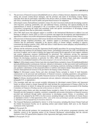 FCCC/ADP/2015/L.6
13
11. The provision of financial resources [should][shall] aim to achieve a balance between adaptation and mitigation,
taking into account country-driven strategies, and the priorities and needs of developing country Parties,
especially those that are particularly vulnerable to the adverse effects of climate change, including LDCs, SIDS,
and Africa, considering the need for public and grant-based resources for adaptation.
12. [[Developed country Parties][Parties included in Annex II to the Convention] shall provide developing countries
with long-term, scaled-up, predictable, new and additional finance, technology and capacity-building for the
implementation of Article 4, paragraphs 8–10[, in accordance with [the relevant provisions][Article 4] of the
Convention,] recognizing the urgent and immediate needs and special circumstances of developing country
Parties, especially those that are particularly vulnerable.]
13. [The CMA shall ensure that adequate support is available to the International Mechanism to address Loss and
Damage as defined in Article (XX), as well as to promote and support the development and implementation of
approaches to address irreversible and permanent damage resulting from human-induced climate change.]
14. [The provision of financial resources shall ensure facilitated and enhanced direct access, pursue a country-driven
approach, through simplified procedures, and readiness support to developing countries [especially those
countries that are particularly vulnerable to the adverse effects of climate change], including to capacity-
constrained developing countries, LDCs, SIDS and Africa. It shall likewise ensure adequacy and predictability of
resources, and avoid double counting.]
15. [[Parties and the institutions serving this Agreement should simplify procedures for accessing financial resources
to and improving readiness for developing country Parties, [including][in particular] the LDCs and SIDS][In the
provision of support, and in order to enhance the impact and country-driven approach of such support, readiness
and country programme measures [shall][should] be prioritized. The institutions serving this agreement
[shall][should] enhance the delivery of resources for readiness and simplify approval procedures for accessing
finance [by developing countries], in particular for LDCs, SIDS, and African States [and other vulnerable
countries], in a coordinated manner].] {Placement proposal: to be moved to decision section}
16. Option 1: [[Developed country] Parties [and other developed Parties included in Annex II] [shall][should][other]
[periodically][biennially] communicate [relevant, indicative] information on [the [provision] [and mobilization]
[and implementation] of [financial resources][support to developing countries], including [available] quantitative
and qualitative information on the] projected [efforts to mobilize [and attract] climate finance][levels of public
[climate finance][financial resources to be provided to developing country Parties]].]
Option 2: [Developed country Parties and other developed Parties included in Annex II shall biennially
communicate on the provision and mobilization of financial resources, including quantitative and qualitative
information on the projected levels of public financial resources to be provided to developing country Parties.]
Option 3: [Parties should periodically communicate relevant, indicative information about their plans related to
paragraphs X-Y, as appropriate.]
17. [The [stocktake shall take into account available information by [developed country] Parties and Agreement
bodies on efforts related to climate finance][CMA shall facilitate the communication of finance efforts for the
stocktake referred to in Article 10, taking into account the [annual reports][biennial assessment] of the Standing
Committee on Finance].] {Pending outcome of discussions on Article 10}
18. [Developed country Parties and other developed Parties included in Annex II to the Convention shall at least
biennially provide transparent, complete, consistent, comparable and accurate information on financial resources
provided and mobilized through public interventions to developing country Parties, in accordance with
guidelines to be adopted by the CMA at its first session, including through a clear definition of climate finance
as stipulated in Article 1 of this agreement.] {Note: some of the issues pertaining to specific reporting modalities
as identified in this paragraph may be moved to Article 9}
19. The Financial Mechanism established by Article 11 of the Convention, including [the Green Climate Fund and
the Global Environment Facility as] its operating entities [and related funds], shall serve as the financial
mechanism of this Agreement.
[Option 1 (Paragraph 20):
20. [The CMA shall provide guidance, for consideration by the COP, on the policies, programme priorities, and
eligibility criteria of the operating entities of the Financial Mechanism, acknowledging that the relevant
decisions of the COP agreed before adoption of this Agreement shall apply mutatis mutandis.]
Option 2: (Paragraphs 20-22):
 
