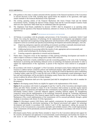 FCCC/ADP/2015/L.6
14
20. [The guidance to the entity or entities entrusted with the operation of the financial mechanism of the Convention
in relevant decisions of the COP, including those agreed before the adoption of the agreement, shall apply
mutatis mutandis to the Financial Mechanism of this Agreement.
21. The existing operating entities of the Financial Mechanism (the Green Climate Fund and the Global
Environment Facility, including the Special Climate Change Fund and the Least-Developed Countries Fund)
shall serve this Agreement. Other funds may be established under this agreement.
22. The Adaptation Fund Board, established by decision 1/CMP.3 shall be designated as an operating entity
entrusted with the operation of the financial mechanism, referred to in Article xx, for the implementation of this
Agreement.]]
Article 7 (TECHNOLOGY DEVELOPMENT AND TRANSFER)
1. All Parties[, in accordance with the principles and provisions of the Convention, in particular Article 4 [and
Article 11]], noting the importance of technology for the implementation of mitigation and adaptation actions
under this Agreement and recognizing existing deployment and dissemination efforts, [shall][should] strengthen
cooperative action [to accelerate and upscale] [on] [technology development and transfer] [through] [, inter alia:
(a) [Improving endogenous capacities and enabling environments according to nationally determined needs
and priorities, in accordance with Article 4, paragraph 5, of the Convention];
(b) [Addressing barriers [in accessing to][for] the transfer of safe, appropriate and environmentally and
socially sound technologies [by developing countries];]
(c) Fostering cooperative approaches to research and development].
2. Parties share a long-term vision on the importance of fully realizing technology development and transfer in
order to improve resilience to climate change and to reduce GHG emissions.
3. A technology framework is hereby established to provide overarching guidance to the work of the Technology
Mechanism in promoting and facilitating enhanced action on technology development and transfer in order to
support the implementation of this Agreement, in pursuit of the long-term vision referred to in paragraph 2
above.
4. [In accordance with Article 4, paragraph 5, of the Convention, developed country Parties shall provide financial
resources to address barriers created by policies and intellectual property rights (IPRs) and facilitate access to
and the deployment of technology, including, inter alia, by utilizing the Financial Mechanism and/or establishing
a funding window under the GCF to meet the full costs of IPRs of environmentally sound technologies, know-
how and such technologies will be provided to developing country Parties free of cost in order to enhance their
actions to address the adverse effects of climate change.]
5. The Technology Mechanism shall serve this Agreement [and shall be strengthened in line with its mandate for
this purpose].
6. Option 1: Developing country Parties are eligible for support in the implementation of this Article.
Option 2: [In accordance with Article 4, paragraphs 3[ and 5][, 5 and 9], of the Convention,] developed country
Parties and other Parties included in Annex II to the Convention shall [continue to provide regular reports]
[regularly prepare, communicate and implement their commitments on the support of technology provisions for
[developing country] Parties ] [provide enhanced support], including financial support, for strengthening
cooperative action and the implementation of the technology framework through the Technology Mechanism
[and the Financial Mechanism]. [The financial support shall be made available through, inter alia, the Financial
Mechanism.] [The overall implementation of the commitments will be assessed periodically through a global
stocktake in accordance with Article 10 of this Agreement.]
Option 3: [Developed country] [All] Parties shall regularly communicate the progress [of implementation]
[made in implementing the provisions] [pertaining to the financial provisions] and support for technology
development and transfer in accordance with Articles 6 and 9 of this Agreement [, taking into account the
provisions of the Convention] [in a measurable, reportable and verifiable manner]. [The overall implementation
of the commitments will be periodically assessed through a global stocktake in accordance with Article 10 of this
Agreement.]
7. [Developed country Parties and other Parties included in Annex II to the Convention shall provide support for
the research, development and application of environmentally sound technologies and facilitate the transfer of
and access to such technologies for developing country Parties, including by, inter alia, strengthening
 