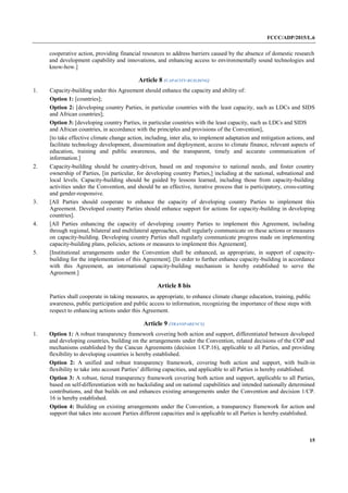 FCCC/ADP/2015/L.6
15
cooperative action, providing financial resources to address barriers caused by the absence of domestic research
and development capability and innovations, and enhancing access to environmentally sound technologies and
know-how.]
Article 8 (CAPACITY-BUILDING)
1. Capacity-building under this Agreement should enhance the capacity and ability of:
Option 1: [countries];
Option 2: [developing country Parties, in particular countries with the least capacity, such as LDCs and SIDS
and African countries];
Option 3: [developing country Parties, in particular countries with the least capacity, such as LDCs and SIDS
and African countries, in accordance with the principles and provisions of the Convention],
[to take effective climate change action, including, inter alia, to implement adaptation and mitigation actions, and
facilitate technology development, dissemination and deployment, access to climate finance, relevant aspects of
education, training and public awareness, and the transparent, timely and accurate communication of
information.]
2. Capacity-building should be country-driven, based on and responsive to national needs, and foster country
ownership of Parties, [in particular, for developing country Parties,] including at the national, subnational and
local levels. Capacity-building should be guided by lessons learned, including those from capacity-building
activities under the Convention, and should be an effective, iterative process that is participatory, cross-cutting
and gender-responsive.
3. [All Parties should cooperate to enhance the capacity of developing country Parties to implement this
Agreement. Developed country Parties should enhance support for actions for capacity-building in developing
countries].
4. [All Parties enhancing the capacity of developing country Parties to implement this Agreement, including
through regional, bilateral and multilateral approaches, shall regularly communicate on these actions or measures
on capacity-building. Developing country Parties shall regularly communicate progress made on implementing
capacity-building plans, policies, actions or measures to implement this Agreement].
5. [Institutional arrangements under the Convention shall be enhanced, as appropriate, in support of capacity-
building for the implementation of this Agreement]. [In order to further enhance capacity-building in accordance
with this Agreement, an international capacity-building mechanism is hereby established to serve the
Agreement.]
Article 8 bis
Parties shall cooperate in taking measures, as appropriate, to enhance climate change education, training, public
awareness, public participation and public access to information, recognizing the importance of these steps with
respect to enhancing actions under this Agreement.
Article 9 (TRANSPARENCY)
1. Option 1: A robust transparency framework covering both action and support, differentiated between developed
and developing countries, building on the arrangements under the Convention, related decisions of the COP and
mechanisms established by the Cancun Agreements (decision 1/CP.16), applicable to all Parties, and providing
flexibility to developing countries is hereby established.
Option 2: A unified and robust transparency framework, covering both action and support, with built-in
flexibility to take into account Parties’ differing capacities, and applicable to all Parties is hereby established.
Option 3: A robust, tiered transparency framework covering both action and support, applicable to all Parties,
based on self-differentiation with no backsliding and on national capabilities and intended nationally determined
contributions, and that builds on and enhances existing arrangements under the Convention and decision 1/CP.
16 is hereby established.
Option 4: Building on existing arrangements under the Convention, a transparency framework for action and
support that takes into account Parties different capacities and is applicable to all Parties is hereby established.
 
