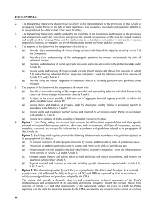 FCCC/ADP/2015/L.6
16
2. The transparency framework shall provide flexibility in the implementation of the provisions of this Article to
developing country Parties in the light of their capabilities. The modalities, procedures and guidelines referred to
in paragraph 6 of this Article shall reflect such flexibility.
3. The transparency framework shall be guided by the principles of the Convention and building on the provisions
and arrangements under the Convention, recognizing the special circumstances of the least developed countries
and small island developing States, and be implemented in a facilitative, non-intrusive, non-punitive manner,
respectful of national sovereignty, and avoid placing undue burden on Parties and the secretariat.
4. The purpose of the framework for transparency of action is to:
(a) Provide a clear understanding of climate change actions in the light of the objective as set by Article 2 of
the Convention;
(b) Provide a clear understanding of the anthropogenic emissions by sources and removals by sinks of
individual Parties;
(c) Facilitate understanding of global aggregate emissions and removals to inform the global stocktake under
Article 10;
(d) Ensure clarity and tracking of progress made towards {insert the relevant phrase from outcome of Article
3.2} and achieving individual Parties’ respective mitigation {insert the relevant phrase from outcome of
Article 3.2} under Article 3;
(e) Provide clarity on Parties’ adaptation actions under Article 4, including good practices, priorities, needs
and gaps.
5. The purpose of the framework for transparency of support is to:
(a) Provide a clear understanding of the support provided and received by relevant individual Parties in the
context of climate change actions under Articles 3 and 4;
(b) Achieve, to the extent possible, a full overview of aggregate financial support provided, to inform the
global stocktake under Article 10;
(c) Ensure clarity and tracking of progress made by developed country Parties in providing support in
accordance with Articles 6, 7 and 8;
(d) Ensure clarity and tracking of support needed and received by developing country Parties in accordance
with Articles 6, 7 and 8;
(e) Ensure the avoidance of double counting of financial resources provided.
6. Option 1: Each Party, taking into account their common but differentiated responsibilities and their specific
national and regional development priorities, objectives, and circumstances, shall provide transparent, accurate,
complete, consistent, and comparable information in accordance with guidelines referred to in paragraph 6 of
this Article on:
Option 2: Each Party shall regularly provide the following information in accordance with guidelines referred to
in paragraph 6 of this Article:
(a) Its national inventory of anthropogenic emissions by sources and removals by sinks of greenhouse gases;
(b) Projections of anthropogenic emissions by sources and removals by sinks of greenhouse gas;
(c) Progress made towards and achieving individual Parties’ respective mitigation {insert the relevant phrase
from outcome of Article 3.2} under Article 3;
(d) Climate change impacts and actions taken to build resilience and reduce vulnerability, and progress on
adaptation actions under Article 4;
(e) Support provided and received, as relevant, including specific information required under Article 6.13,
6.14, 7 and 8.
7. Option 1: The information provided by each Party as required under this Article shall be subject to a technical
expert review, with additional flexibility to be given to LDCs and SIDS as requested by them, in accordance
with [common] guidelines and procedures adopted by the CMA.
The review shall provide a thorough, objective and comprehensive technical assessment of the Party’s
implementation and achievement of its nationally determined mitigation {insert the relevant phrase from
outcome of Article 3.2} and other requirements of the Agreement, analyze the extent to which the Parties
reporting is in line with the guidelines adopted by the CMA, and identify any areas for improvement in reporting
 
