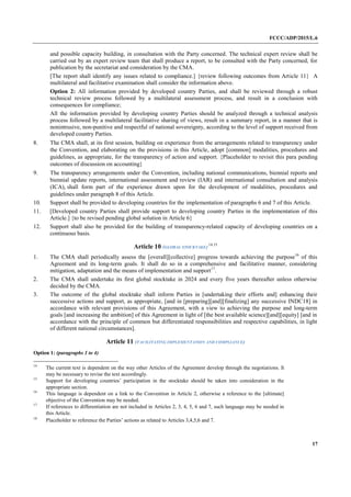FCCC/ADP/2015/L.6
17
and possible capacity building, in consultation with the Party concerned. The technical expert review shall be
carried out by an expert review team that shall produce a report, to be consulted with the Party concerned, for
publication by the secretariat and consideration by the CMA.
[The report shall identify any issues related to compliance.] {review following outcomes from Article 11} A
multilateral and facilitative examination shall consider the information above.
Option 2: All information provided by developed country Parties, and shall be reviewed through a robust
technical review process followed by a multilateral assessment process, and result in a conclusion with
consequences for compliance;
All the information provided by developing country Parties should be analyzed through a technical analysis
process followed by a multilateral facilitative sharing of views, result in a summary report, in a manner that is
nonintrusive, non-punitive and respectful of national sovereignty, according to the level of support received from
developed country Parties.
8. The CMA shall, at its first session, building on experience from the arrangements related to transparency under
the Convention, and elaborating on the provisions in this Article, adopt [common] modalities, procedures and
guidelines, as appropriate, for the transparency of action and support. {Placeholder to revisit this para pending
outcomes of discussion on accounting}
9. The transparency arrangements under the Convention, including national communications, biennial reports and
biennial update reports, international assessment and review (IAR) and international consultation and analysis
(ICA), shall form part of the experience drawn upon for the development of modalities, procedures and
guidelines under paragraph 8 of this Article.
10. Support shall be provided to developing countries for the implementation of paragraphs 6 and 7 of this Article.
11. [Developed country Parties shall provide support to developing country Parties in the implementation of this
Article.] {to be revised pending global solution in Article 6}
12. Support shall also be provided for the building of transparency-related capacity of developing countries on a
continuous basis.
Article 10 (GLOBAL STOCKTAKE)
14,15
1. The CMA shall periodically assess the [overall][collective] progress towards achieving the purpose16
of this
Agreement and its long-term goals. It shall do so in a comprehensive and facilitative manner, considering
mitigation, adaptation and the means of implementation and support17
.
2. The CMA shall undertake its first global stocktake in 2024 and every five years thereafter unless otherwise
decided by the CMA.
3. The outcome of the global stocktake shall inform Parties in [undertaking their efforts and] enhancing their
successive actions and support, as appropriate, [and in [preparing][and][finalizing] any successive INDC18] in
accordance with relevant provisions of this Agreement, with a view to achieving the purpose and long-term
goals [and increasing the ambition] of this Agreement in light of [the best available science][and][equity] [and in
accordance with the principle of common but differentiated responsibilities and respective capabilities, in light
of different national circumstances].
Article 11 (FACILITATING IMPLEMENTATION AND COMPLIANCE)
Option 1: (paragraphs 1 to 4)
14
The current text is dependent on the way other Articles of the Agreement develop through the negotiations. It
may be necessary to revise the text accordingly.
15
Support for developing countries’ participation in the stocktake should be taken into consideration in the
appropriate section.
16
This language is dependent on a link to the Convention in Article 2, otherwise a reference to the [ultimate]
objective of the Convention may be needed.
17
If references to differentiation are not included in Articles 2, 3, 4, 5, 6 and 7, such language may be needed in
this Article.
18
Placeholder to reference the Parties’ actions as related to Articles 3,4,5,6 and 7.
 