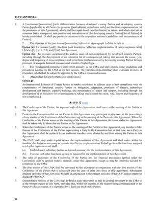 FCCC/ADP/2015/L.6
18
1. A [mechanism][committee] [with differentiation between developed country Parties and developing country
Parties][applicable to all Parties] to promote [[and address] compliance with] and facilitate implementation [of
the provisions of this Agreement], which shall be expert-based [and facilitative] in nature, and which shall act in
a manner that is transparent, non-punitive and non-adversarial [for developing country Parties][for all Parties], is
hereby established. [It shall pay particular attention to the respective national capabilities and circumstances of
Parties.]
2. The objective of the [mechanism][committee] referred to in paragraph 1 of this Article is:
Option (a): To promote [and][,] facilitate [and incentivize] effective implementation of [and compliance with]
[Articles [3] [, 4, 6, 7, 8] and [9] of] this Agreement.
Option (b): [To promote compliance][To address cases of non-compliance] by developed country Parties[,
including through the development of an indicative list of consequences], taking into account the cause, type,
degree and frequency of non-compliance, and to facilitate implementation by developing country Parties through
provision of adequate financial resources and transfer of technology.
3. The [mechanism][committee] shall report annually to the CMA and shall operate under modalities and
procedures adopted by the CMA at its first session. The [mechanism][committee] shall elaborate its rules of
procedure, which shall be subject to approval by the CMA at its second session.
4. [Placeholder for text by Parties on composition]
Option 2:
An International Tribunal of Climate Justice is hereby established to address cases of non-compliance with the
commitments of developed country Parties on mitigation, adaptation, provision of finance, technology
development and transfer, capacity-building, and transparency of action and support, including through the
development of an indicative list of consequences, taking into account the cause, type, degree and frequency of
non-compliance.]
Article 12 (CMA)
1. The Conference of the Parties, the supreme body of the Convention, shall serve as the meeting of the Parties to
this Agreement.
2. Parties to the Convention that are not Parties to this Agreement may participate as observers in the proceedings
of any session of the Conference of the Parties serving as the meeting of the Parties to this Agreement. When the
Conference of the Parties serves as the meeting of the Parties to this Agreement, decisions under this Agreement
shall be taken only by those that are Parties to this Agreement.
3. When the Conference of the Parties serves as the meeting of the Parties to this Agreement, any member of the
Bureau of the Conference of the Parties representing a Party to the Convention but, at that time, not a Party to
this Agreement, shall be replaced by an additional member to be elected by and from among the Parties to this
Agreement.
4. The CMA shall keep under regular review the implementation of this Agreement and shall make, within its
mandate, the decisions necessary to promote its effective implementation. It shall perform the functions assigned
to it by this Agreement and shall:
(a) Establish such subsidiary bodies as deemed necessary for the implementation of this Agreement;
(b) Exercise such other functions as may be required for the implementation of this Agreement.
5. The rules of procedure of the Conference of the Parties and the financial procedures applied under the
Convention shall be applied mutatis mutandis under this Agreement, except as may be otherwise decided by
consensus by the CMA.
6. The first session of the CMA shall be convened by the secretariat in conjunction with the first session of the
Conference of the Parties that is scheduled after the date of entry into force of this Agreement. Subsequent
ordinary sessions of the CMA shall be held in conjunction with ordinary sessions of the COP, unless otherwise
decided by the CMA.
7. Extraordinary sessions of the CMA shall be held at such other times as may be deemed necessary by the CMA or
at the written request of any Party, provided that, within six months of the request being communicated to the
Parties by the secretariat, it is supported by at least one third of the Parties.
 