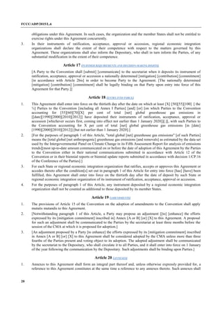 FCCC/ADP/2015/L.6
20
obligations under this Agreement. In such cases, the organization and the member States shall not be entitled to
exercise rights under this Agreement concurrently.
3. In their instruments of ratification, acceptance, approval or accession, regional economic integration
organizations shall declare the extent of their competence with respect to the matters governed by this
Agreement. These organizations shall also inform the Depositary, who shall in turn inform the Parties, of any
substantial modification in the extent of their competence.
Article 17 (FURTHER REQUIREMENTS AND DECISION-MAKING RIGHTS)
[A Party to the Convention shall [submit] [communicate] to the secretariat when it deposits its instrument of
ratification, acceptance, approval or accession a nationally determined [mitigation] [contribution] [commitment]
[in accordance with Article 2bis] in order to become Party to the Agreement. [The nationally determined
[mitigation] [contribution] [commitment] shall be legally binding on that Party upon entry into force of this
Agreement for that Party.]]
Article 18 (ENTRY INTO FORCE)
1. This Agreement shall enter into force on the thirtieth day after the date on which at least [X] [50][55][100] [ the
¾] Parties to the Convention [including all Annex I Parties] [and] [or] [on which Parties to the Convention
accounting for [55][60][70][X] per cent of total [net] global greenhouse gas emissions in
[[date][1990][2000][2010][2012]] have deposited their instruments of ratification, acceptance, approval or
accession [whichever occurs first, coming into effect not earlier than 1 January 2020]][.][, with such Parties to
the Convention accounting for X per cent of total [net] global greenhouse gas emissions [in [date]
[1990][2000][2010][2012]] [but not earlier than 1 January 2020].]
2. [For the purposes of paragraph 1 of this Article, "total global [net] greenhouse gas emissions" [of such Parties]
means the [total global [net anthropogenic] greenhouse gas emissions [and removals] as estimated by the data set
used by the Intergovernmental Panel on Climate Change in its Fifth Assessment Report for analysis of emissions
trends][most up-to-date amount communicated on or before the date of adoption of this Agreement by the Parties
to the Convention either in their national communications submitted in accordance with Article 12 of the
Convention or in their biennial reports or biennial update reports submitted in accordance with decision 1/CP.16
of the Conference of the Parties].]
3. For each State or regional economic integration organization that ratifies, accepts or approves this Agreement or
accedes thereto after the condition[s] set out in paragraph 1 of this Article for entry into force [has] [have] been
fulfilled, this Agreement shall enter into force on the thirtieth day after the date of deposit by such State or
regional economic integration organization of its instrument of ratification, acceptance, approval or accession.
4. For the purposes of paragraph 1 of this Article, any instrument deposited by a regional economic integration
organization shall not be counted as additional to those deposited by its member States.
Article 19 (AMENDMENTS)
1. The provisions of Article 15 of the Convention on the adoption of amendments to the Convention shall apply
mutatis mutandis to this Agreement.
2. [Notwithstanding paragraph 1 of this Article, a Party may propose an adjustment [[to] [enhance] the efforts
expressed by its [mitigation commitment] inscribed in] Annex [A or B] [or] [X] to this Agreement. A proposal
for such an adjustment shall be communicated to the Parties by the secretariat at least three months before the
session of the CMA at which it is proposed for adoption.]
3. [An adjustment proposed by a Party [to enhance] the efforts expressed by its [mitigation commitment] inscribed
in Annex [A or B] [or] [X] to this Agreement shall be considered adopted by the CMA unless more than three
fourths of the Parties present and voting object to its adoption. The adopted adjustment shall be communicated
by the secretariat to the Depositary, who shall circulate it to all Parties, and it shall enter into force on 1 January
of the year following the communication by the Depositary. Such adjustments shall be binding upon Parties.]
Article 20 (ANNEXES)
1. Annexes to this Agreement shall form an integral part thereof and, unless otherwise expressly provided for, a
reference to this Agreement constitutes at the same time a reference to any annexes thereto. Such annexes shall
 