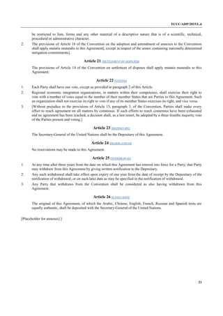 FCCC/ADP/2015/L.6
21
be restricted to lists, forms and any other material of a descriptive nature that is of a scientific, technical,
procedural or administrative character.
2. The provisions of Article 16 of the Convention on the adoption and amendment of annexes to the Convention
shall apply mutatis mutandis to this Agreement[, except in respect of the annex containing nationally determined
mitigation commitments].
Article 21 (SETTLEMENT OF DISPUTES)
The provisions of Article 14 of the Convention on settlement of disputes shall apply mutatis mutandis to this
Agreement.
Article 22 (VOTING)
1. Each Party shall have one vote, except as provided in paragraph 2 of this Article.
2. Regional economic integration organizations, in matters within their competence, shall exercise their right to
vote with a number of votes equal to the number of their member States that are Parties to this Agreement. Such
an organization shall not exercise its right to vote if any of its member States exercises its right, and vice versa.
3. [Without prejudice to the provisions of Article 15, paragraph 3, of the Convention, Parties shall make every
effort to reach agreement on all matters by consensus. If such efforts to reach consensus have been exhausted
and no agreement has been reached, a decision shall, as a last resort, be adopted by a three-fourths majority vote
of the Parties present and voting.]
Article 23 (DEPOSITARY)
The Secretary-General of the United Nations shall be the Depositary of this Agreement.
Article 24 (RESERVATIONS)
No reservations may be made to this Agreement.
Article 25 (WITHDRAWAL)
1. At any time after three years from the date on which this Agreement has entered into force for a Party, that Party
may withdraw from this Agreement by giving written notification to the Depositary.
2. Any such withdrawal shall take effect upon expiry of one year from the date of receipt by the Depositary of the
notification of withdrawal, or on such later date as may be specified in the notification of withdrawal.
3. Any Party that withdraws from the Convention shall be considered as also having withdrawn from this
Agreement.
Article 26 (LANGUAGES)
The original of this Agreement, of which the Arabic, Chinese, English, French, Russian and Spanish texts are
equally authentic, shall be deposited with the Secretary-General of the United Nations.
[Placeholder for annexes] ]
 