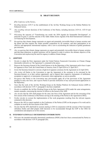 FCCC/ADP/2015/L.6
22
B. DRAFT DECISION
[The Conference of the Parties,
Pp1
Recalling decision 1/CP.17 on the establishment of the Ad Hoc Working Group on the Durban Platform for
Enhanced Action,
Pp2
Also recalling relevant decisions of the Conference of the Parties, including decisions 2/CP.18, 1/CP.19 and
1/CP.20,
Pp3
Welcoming the outcome of “Transforming our world: the 2030 Agenda for Sustainable Development", in
particular its goal 13, and the outcome of the Addis Ababa Action Agenda of the third International Conference
on Financing for Development,
Pp4
Recognizing that climate change represents an urgent and potentially irreversible threat to human societies and
the planet and thus requires the widest possible cooperation by all countries, and their participation in an
effective and appropriate international response, with a view to accelerating the reduction of global greenhouse
gas emissions,
Pp5
Also recognizing that climate change represents an urgent and potentially irreversible threat to human societies
and that deep reductions in global emissions will be required in order to achieve the ultimate objective of the
Convention and emphasizing the need for urgency to address climate change,
I. ADOPTION
1. Decides to adopt the Paris Agreement under the United Nations Framework Convention on Climate Change
(hereinafter referred to as “the Agreement”), contained in the annex;
2. Requests the Secretary-General of the United Nations to be the Depositary of the Agreement and to have it open
for signature in New York, the United States of America, from 22 April 2016 to 21 April 2017;
3. Invites the Secretary-General to convene a high-level signature ceremony for the Agreement on 22 April 2016;
4. Also invites all Parties to the Convention to sign the Agreement at the ceremony to be convened by the
Secretary-General, or at their earliest opportunity, and to deposit their respective instruments of ratification,
acceptance or approval, or instruments of accession, where appropriate, as soon as possible;
5. Recognizes that Parties to the Convention may provisionally apply all of the provisions of the Agreement
pending its entry into force, and requests Parties to provide notification of any such provisional applications to
the Depositary;
6. Notes that the work of the Ad Hoc Working Group on the Durban Platform for Enhanced Action (ADP) in
accordance with decision 1/CP.17, paragraph 4, has been completed;
7. Decides to establish, the Ad Hoc Working Group on the Paris Agreement (APA) under the same arrangements,
mutatis mutandis, concerning the election of officers to the bureau of the ADP;
8. Also decides that the APA shall prepare for the entry into force of the Agreement and for the convening of the
first session of the Conference of the Parties serving as the meeting of the Parties to the Agreement (CMA);
9. Further decides to oversee the implementation of the work programme resulting from the relevant requests
contained in this decision;
10. Requests the APA to report regularly to the Conference of the Parties (COP) on the progress of its work and to
complete its work by the first session of the CMA;
11. Decides that the APA shall hold its sessions starting in 2016 in conjunction with the sessions of the Convention
subsidiary bodies and shall prepare draft decisions to be recommended through the COP to the CMA for
consideration and adoption at its first session;
II. INTENDED NATIONALLY DETERMINED CONTRIBUTIONS
12. Welcomes the intended nationally determined contributions (INDCs) that have been communicated by Parties in
accordance with decision 1/CP.19, paragraph 2(b);
 