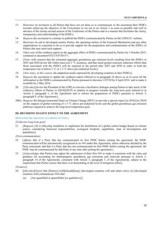 FCCC/ADP/2015/L.6
23
13. Reiterates its invitation to all Parties that have not yet done so to communicate to the secretariat their INDCs
towards achieving the objective of the Convention as set out in its Article 2 as soon as possible and well in
advance of the twenty-second session of the Conference of the Parties and in a manner that facilitates the clarity,
transparency and understanding of the INDCs;
14. Requests the secretariat to continue to publish the INDCs communicated by Parties on the UNFCCC website;
15. Reiterates its call to developed country Parties, the operating entities of the Financial Mechanism and any other
organizations in a position to do so to provide support for the preparation and communication of the INDCs of
Parties that may need such support;
16. Takes note of the synthesis report on the aggregate effect of INDCs communicated by Parties by 1 October 2015,
contained in document FCCC/CP/2015/7;
17. [Notes with concern that the estimated aggregate greenhouse gas emission levels resulting from the INDCs in
2025 and 2030 do not fall within least-cost 2 ˚C scenarios, and that much greater emission reduction efforts than
those associated with the INDCs will be required in the period after 2025 and 2030 in order to hold the
temperature rise to below 2 ˚C or 1.5 ˚C above pre-industrial levels;]
18. [Also notes, in this context, the adaptation needs expressed by developing countries in their INDCs];
19. Requests the secretariat to update the synthesis report referred to in paragraph 16 above so as to cover all the
information in the INDCs communicated by Parties pursuant to decision 1/CP.20 by 4 April 2016 and to make it
available by 2 May 2016;
20. [[Decides][Invites the President of the COP] to convene a facilitative dialogue among Parties to take stock of the
collective efforts of Parties in [2018][2019] in relation to progress towards the long-term goal referred to in
Article 3, paragraph 1, of the Agreement and to inform the preparation of INDCs pursuant to Article 3,
paragraph 8, of the Agreement;]
20bis. Requests the Intergovernmental Panel on Climate Change (IPCC) to provide a special report [in 2018] [in 2019]
on the impacts of global warming of 1.5 °C above pre-industrial levels and the global greenhouse gas emission
pathways required to achieve the long-term temperature goal;
III. DECISIONS TO GIVE EFFECT TO THE AGREEMENT
MITIGATION (RE-ARRANGED ACCORDING TO TOPIC)
{Collective long-term goal}
21. [Requests [X] to [Develop modalities to implement the distribution of a global carbon budget based on climate
justice, considering historical responsibilities, ecological footprint, capabilities, state of development and
population;]
{First communication}
22. [Affirms that if a Party that has communicated its first INDC before joining the agreement, the INDC
communicated will be automatically recognized as its ### under this Agreement, unless otherwise decided by the
Party concerned; and that if a Party that has not communicated its first INDC before joining the agreement, the
INDC may be communicated by that Party at any time after joining the agreement.]
23. [Acknowledges that Parties may adjust the submission of their first ### to make it consistent with the rules and
guidance for accounting for anthropogenic greenhouse gas emissions and removals pursuant to Article 3,
paragraph 14 of the Agreement[, consistent with Article 3, paragraph 7, of the Agreement][, subject to the
requirement that Parties ensure that there is no backsliding in the level of mitigation effort];
{Features}
24. [[Decides][Notes] that [Parties] [will][should][may] [developed countries will and others strive to] [developed
countries will] communicate ###s that:
(a) [Are quantified or quantifiable [or qualitative];]
 