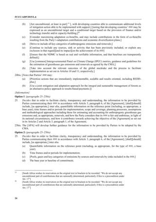 FCCC/ADP/2015/L.6
24
(b) [Are unconditional, at least in part] 19
[, with developing countries able to communicate additional levels
of mitigation action able to be implemented with support;] [noting that developing countries’ ### may be
expressed as an unconditional target and a conditional target based on the provision of finance and/or
technology transfer and/or capacity-building;]20
(c) [Consider maximizing adaptation co-benefits, and may include contributions in the form of co-benefits
resulting from the Party’s adaptation contributions and economic diversification plans;]
(d) [Strive to include all key categories of anthropogenic emissions and removals;]
(e) [Continue to include any sources, sink or activity that has been previously included, or explain any
exclusion in that regard][and its impact][on the achievement of its ###]
(f) [Ensure that the NDMC is based on real and verifiable information, and that baselines are transparently
defined;]
(g) [Use [common] Intergovernmental Panel on Climate Change (IPCC) metrics, guidance and guidelines for
the estimation of greenhouse gas emissions and removals as agreed by the CMA;]
(h) [Take into account the relevant outcomes of the global stocktake and the process to facilitate
implementation as set out in Articles 10 and 11, respectively;]
24bis. [Notes that Parties’ ### may:
(a) [Prioritize actions that are immediately implementable, scalable and results oriented, including REDD-
plus;]
(b) [Use a joint mitigation and adaptation approach for the integral and sustainable management of forests as
an alternative policy approach to results-based payments.]]
{Information}
Option 1: (paragraphs 25–25bis)
25. Decides that in order to facilitate clarity, transparency and understanding, the information to be provided by
Parties communicating their ### in accordance with Article 3, paragraph 6, of the [Agreement], [shall][should]
include, [as appropriate,] inter alia, quantifiable information on the reference point (including, as appropriate, a
base year), time frames and/or periods for implementation, scope and coverage, planning processes, assumptions
and methodological approaches including those for estimating and accounting for anthropogenic greenhouse gas
emissions and, as appropriate, removals, and how the Party considers that its ### is fair and ambitious, in light of
its national circumstances, and how it contributes towards achieving the objective of the [Agreement] as set out
in its Articles 2 and Article 3, paragraph 1, of the Agreement;
25bis. The [APA] will develop further guidance for the information to be provided by Parties to be adopted by the
CMA.
Option 2: (paragraphs 25–25bis)
25. Decides that in order to facilitate clarity, transparency and understanding, the information to be provided by
Parties communicating their ### in accordance with Article 3, paragraph 6, of the [Agreement], [shall][should]
include, [as appropriate,] inter alia:
(a) Quantifiable information on the reference point (including, as appropriate, for the type of ###, a base
year);
(b) Time frames and/or periods for implementation;
(c) [Pools, gases and key categories of emissions by sources and removals by sinks included in the ###;]
(d) The base year or baseline of commitment;
19
[South Africa wishes its reservation on the original text in brackets to be recorded: “We do not accept any
unconditional part of contributions that are nationally determined, particularly if this is a precondition under
Art. 17”]
20
[South Africa wishes its reservation on the original text in brackets to be recorded: “We do not accept any
unconditional part of contributions that are nationally determined, particularly if this is a precondition under
Art. 17”]
 