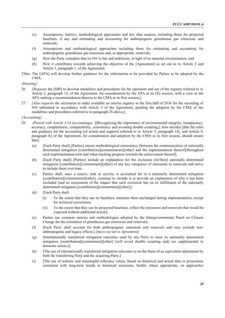 FCCC/ADP/2015/L.6
25
(e) Assumptions, metrics, methodological approaches and key data sources, including those for projected
baselines, if any and estimating and accounting for anthropogenic greenhouse gas emissions and
removals;
(f) Assumptions and methodological approaches including those for estimating and accounting for
anthropogenic greenhouse gas emissions and, as appropriate, removals;
(g) How the Party considers that its ### is fair and ambitious, in light of its national circumstances; and
(h) How it contributes towards achieving the objective of the [Agreement] as set out in its Article 2 and
Article 3, paragraph 1, of the Agreement;
25bis. The [APA] will develop further guidance for the information to be provided by Parties to be adopted by the
CMA.
{Housing}
26. [Requests the [SBI] to develop modalities and procedures for the operation and use of the registry referred to in
Article 3, paragraph 13, of the Agreement, for consideration by the APA at its [X] session, with a view to the
APA making a recommendation thereon to the CMA at its first session;]
27. [Also requests the secretariat to make available an interim registry in the first half of 2016 for the recording of
### submitted in accordance with Article 3 of the Agreement, pending the adoption by the CMA of the
modalities and procedures referred to in paragraph 26 above;]
{Accounting}
28. (Paired with Article 3.14 (accounting)): [[Recognizing the importance of environmental integrity, transparency,
accuracy, completeness, comparability, consistency and avoiding double counting,] Also decides [that the rules
and guidance for the accounting [of action and support] referred to in Article 3, paragraph 14[, and Article 9,
paragraph 4,] of the Agreement, for consideration and adoption by the CMA at its first session, should ensure
that]:
(a) [Each Party shall] [Parties] ensure methodological consistency [between the communication of nationally
determined mitigation [contributions][commitments][other] and the implementation thereof][throughout
each implementation term and when tracking progress towards the achievement thereof];
(b) [Each Party shall] [Parties] include an explanation for the exclusion [its/their] nationally determined
mitigation [contribution][commitment][other] of any key categories of emissions or removals and strive
to include them over time;
(c) Parties shall, once a source, sink or activity is accounted for in a nationally determined mitigation
[contribution][commitment][other], continue to include it or provide an explanation of why it has been
excluded [and an assessment of the impact that such exclusion has on its fulfillment of the nationally
determined mitigation [contribution][commitment][other]];
(d) [Each Party shall:
(i) To the extent that they use its baselines, maintain them unchanged during implementation, except
for technical corrections;
(ii) To the extent that they use its projected baselines, reflect the emissions and removals that would be
expected without additional action];
(e) Parties use common metrics and methodologies adopted by the Intergovernmental Panel on Climate
Change for the estimation of greenhouse gas emissions and removals;
(f) [Each Party shall account for both anthropogenic emissions and removals and may exclude non-
anthropogenic and legacy effects;] [move (a)-(d) to Agreement]
(g) [Internationally transferred mitigation outcomes used by any Party to meet its nationally determined
mitigation [contribution][commitment][other] [will avoid double counting and] are supplemental to
domestic action;]]
(h) [The use of internationally transferred mitigation outcomes is on the basis of an equivalent adjustment by
both the transferring Party and the acquiring Party;]
(i) [The use of realistic and meaningful reference values, based on historical and actual data or projections
consistent with long-term trends in historical emissions, builds, where appropriate, on approaches
 