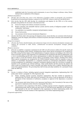 FCCC/ADP/2015/L.6
26
established under the Convention and its instruments; in case of any change to reference values, Parties
shall provide an explanation of the change;]]
{Methods and guidance}
29. [Decides that each Party may, prior to the elaboration of guidance further to paragraph 3.10, [use][draw
from][build on] methodological guidance adopted by the COP/CMP, related to [land use] and REDD-plus.]
30. [Also decides that the APA shall develop, for consideration and adoption by the CMA at its first session,
principles and guidelines for all actions in the land sector that:
(a) Ensure the integrity and resilience of natural ecosystems;
(b) Respect customary and sustainable land-use systems and the security of indigenous peoples’ and local
communities’ land tenure;
(c) Are undertaken in an equitable, transparent and participatory manner;
(d) Ensure food security;
(e) Are consistent with all relevant international obligations;]
31. [Decides that Parties shall, when pursuing all mitigation actions, ensure that they are consistent with all relevant
obligations, ensure the integrity and resilience of natural ecosystems and respect customary and sustainable land-
use systems;]
{Long-term strategies}
32. [Decides that Parties should formulate and communicate longer-term low-emission development strategies and
requests the secretariat to make Parties’ communicated low-emission development strategies publicly
available.]
{Response measures}
33. [[Decides to establish a cooperative mechanism by the COP at its [X] session to address the specific needs and
concerns of developing country Parties[, including those Parties whose special circumstances are recognized by
the COP], arising from the impacts of the implementation of response measures, by building on the work of the
forum to develop a specific work programme to be undertaken by the mechanism that shall be implemented, with
a view to recommending specific tools, actions and programmes to address the impacts and the implementation
gaps in order to avoid and minimize adverse effects on developing country Parties[, including those Parties
whose special circumstances are recognized by the COP].[Unilateral measures shall not constitute a means of
arbitrary or unjustifiable discrimination or a disguised restriction on international trade].[Parties strengthen
existing arrangements by establishing a cooperative mechanism (platform) under the Convention to manage the
transition to low greenhouse gas emission pathways, which would identify and then measure the impacts and
which would use existing tools as much as possible and further develop tools to address identified gaps and
ensure their operationalization. The governing body shall develop and adopt modalities for a permanent forum
under the SBSTA]].
{REIOS}
34. Decides, in relation to Parties, including regional economic integration organizations, implementing their ###
jointly under Article 3, paragraph 18, of the Agreement, that:
(a) Parties, including regional economic integration organizations, that have reached an agreement to
implement their ### jointly shall notify the secretariat of the terms of such an agreement on the date of
the deposit of their instruments of ratification, acceptance or approval of the Agreement, or accession
thereto;
(b) The secretariat shall inform Parties to the Agreement [and Parties to the Convention] of the terms of the
agreement to implement jointly referred to in paragraph 34(a) above;
(c) Any alteration to the composition of the Parties, including regional economic integration organizations,
implementing jointly shall not affect any then current ### and shall become applicable for the purpose of
the Agreement to the next ### submitted by that organization, by Parties implementing jointly with
Parties that have become members of that organization, or by Parties implementing jointly;
{Cooperative approaches}
 