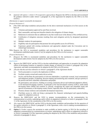 FCCC/ADP/2015/L.6
27
35. [(paired with option 1, Article 3.19 (cooperative approaches)): Requests the [APA] to develop and recommend
the guidance referred to under Article 3, paragraph 16, of the Agreement for adoption by the CMA at its first
session.]
{Mechanism to support sustainable development}
{Proposed Mechanism 1}
36. [The CMA shall adopt modalities and procedures for the above mentioned mechanism at its first session on the
basis of:
(a) Voluntary participation approved by each Party involved;
(b) Real, measurable, and long term benefits related to the mitigation of climate change;
(c) Reductions in emissions that are additional to any that would occur in the absence of the certified activity;
(d) Certification of mitigation outcomes resulting from each mitigation activity by designated operational
entities;
(e) Multiple windows for participation;
(f) Eligibility rules for participation that promote fair and equitable access for all Parties;
(g) Experience gained with existing mechanisms and approaches adopted under the Convention and its
related legal instruments;
36bis. Requests the APA to recommend modalities and procedures for the mechanism to support sustainable
development established under Article [3 ter] for adoption by the CMA at its first session.]
{Proposed Mechanism 2}
37. [Requests the CMA to recommend modalities and procedures for the mechanism to support sustainable
development under [Article 3ter] for adoption by the CMA at its first session.]
ADAPTATION
38. Requests the [SBSTA][AC and the LEG] to develop methodologies and approaches to recognize the adaptation
efforts of developing countries to respond to climate change, as referred to in Article 4, paragraph 3(b), of the
Agreement, and make recommendations for adoption by the CMA at its [X] session.
39. [Decides that the activities referred to in Article 4, paragraph 9, of the Agreement should:
(a) Not be prescriptive or result in the duplication of efforts;
(b) Facilitate country-owned and country-driven action;
(c) Involve and facilitate the participation of relevant stakeholders, in particular women[, local communities]
and indigenous peoples, in planning, decision-making and monitoring and evaluation, and give priority to
the poorest and most vulnerable communities and people;
(d) Be participatory and inclusive, building on existing community-driven and traditional adaptation efforts[,
in all interested developing countries, in particular in the least developed countries (LDCs), small island
developing States (SIDS) and countries in Africa][, recognizing the urgent and immediate needs and
special circumstances of developing country Parties, especially those that are particularly vulnerable];
(e) Promote climate resilience and sustainable development trajectories;
(f) [Facilitate access to, while not being a prerequisite for, financial, technological and capacity-building
support for adaptation action;]]
40. Requests the [SBSTA][AC and the LEG] to prepare recommendations on the communication [or
communications on actions, undertakings and/or efforts on adaptation] referred to in Article 4, paragraphs 10 and
11 of the Agreement, for the consideration of the CMA at its first session.
41. Also requests the [SBSTA][AC and the LEG] to develop jointly modalities and procedures for the operation of
the registry referred to in Article 4, paragraph 12, of the Agreement, with a view to making recommendations to
the CMA at its first session.
42. Option 1: Further requests the secretariat to make available an interim registry in 2016 for the recording of
adaptation communication [or communications on actions, undertakings and/or efforts on adaptation] referred to
in Article 4, paragraph 10 of the Agreement, pending the adoption by the CMA of the modalities and procedures
referred to in paragraph 41 above;
 