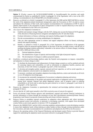 FCCC/ADP/2015/L.6
28
Option 2: [Further requests the [AC][LEG][SBSTA][SBI] to [record][compile] the priorities and needs
communicated by Parties as established in Article 4, paragraph 10, of the Agreement, with a view to the APA
making a recommendation to the [CMA][CMP] at its [first][X] session;]
43. Requests, as referred to in Article 4, paragraph 15, of the Agreement, the [SBI and the SBSTA][CMA] to review
the work of the adaptation-related institutional arrangements under the Convention in 2017, in order to ensure
and enhance the coherence of their work, and to prepare recommendations for consideration at COP 23, and to
identify improvements in the articulation of these arrangements in order to respond effectively to the needs of
Parties, for consideration by the CMA at its [X] session.
44. Also requests the Adaptation Committee to:
(a) Establish and maintain stronger linkages with the GCF, [taking into account the balanced 50:50 approach
of the allocation of financing between mitigation and adaptation,] the AF and other funds;
(b) Evaluate information on finance, technology and capacity-building support for adaptation;
(c) Provide recommendations on existing methodologies for adaptation;
(d) Take any other appropriate actions to enhance and support adaptation efforts via finance, technology
transfer and capacity-building;
(e) Identify, as outlined in Article 4, paragraph 3(c), of the Agreement, the implications of the aggregate
mitigation effort for projected regional impacts on the basis of the best available science, with the aim of
assisting developing countries particularly vulnerable to the adverse effects of climate change[, including
the LDCs, SIDS and Africa,] with:
(i) National adaptation planning;
(ii) The identification of gaps in capacity and knowledge in the light of projected impacts;
(iii) The development of strategies to address projected impacts.
45. Establishes a technical and knowledge platform under the Nairobi work programme on impacts, vulnerability
and adaptation to climate change in order:
(a) To facilitate the dissemination and enhancement of climate change scenarios as well as methods and tools
for assessing impacts and vulnerability, as well as information on adaptation benefits, practices and
outcomes[, in line with Articles 4, paragraphs 1(g) and 5, of the Convention];
(b) To develop and strengthen global, regional, national and local capacities, as well as social capacities, to
address adaptation concerns [and to use adaptation metrics];
(c) To promote, coordinate and strengthen adaptation knowledge platforms, centres and networks at all levels
so as to fill adaptation knowledge gaps;
(d) To incorporate the sustainable management of ecosystems in adaptation planning and actions;
(e) To enhance understanding of the global and regional implications of adaptation actions, of interlinkages
among local, national, regional and global adaptation actions, and of progress made in reducing
vulnerability at all levels and in achieving the goals referred to in Article 2, paragraph 2, and Article 4,
paragraph 1, of the Agreement;
46. Requests the Adaptation Committee to operationalize the technical and knowledge platform referred to in
paragraph 45 above;
47. [Decides that the AC shall report annually to the CMA on priority areas of concern for regions;]
48. Invites all relevant United Nations agencies and international, regional and national financial institutions to
provide information to Parties through the secretariat on how their [development assistance][climate finance]
programmes [and finance] incorporate climate-proofing and climate resilience measures;
49. Requests Parties to strengthen regional cooperation on adaptation where appropriate and, where necessary,
establish regional centres and networks, in particular in developing countries[, with support from developed
country Parties as previously agreed to in decision 1/CP.16, paragraph 13].
50. [Requests the [SBI][SCF][AC and the LEG] to develop modalities and procedures to assist developing countries
to assess their adaptation needs without placing an undue burden on them, through existing mechanisms under
the Convention, and make recommendations for consideration and adoption by the CMA at its [X] session.]
51. [Requests the operating entities of the Financial Mechanism and developed country Parties to provide financial
support for undertaking the adaptation needs assessment referred to in paragraph 50 above.]
 
