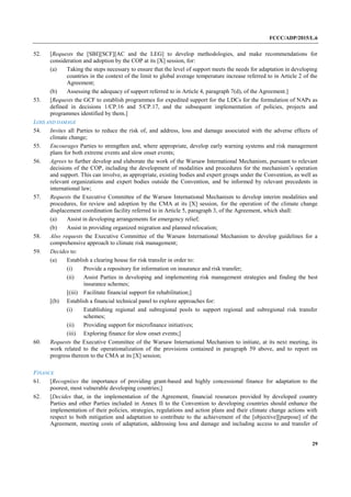 FCCC/ADP/2015/L.6
29
52. [Requests the [SBI][SCF][AC and the LEG] to develop methodologies, and make recommendations for
consideration and adoption by the COP at its [X] session, for:
(a) Taking the steps necessary to ensure that the level of support meets the needs for adaptation in developing
countries in the context of the limit to global average temperature increase referred to in Article 2 of the
Agreement;
(b) Assessing the adequacy of support referred to in Article 4, paragraph 7(d), of the Agreement.]
53. [Requests the GCF to establish programmes for expedited support for the LDCs for the formulation of NAPs as
defined in decisions 1/CP.16 and 5/CP.17, and the subsequent implementation of policies, projects and
programmes identified by them.]
LOSS AND DAMAGE
54. Invites all Parties to reduce the risk of, and address, loss and damage associated with the adverse effects of
climate change;
55. Encourages Parties to strengthen and, where appropriate, develop early warning systems and risk management
plans for both extreme events and slow onset events;
56. Agrees to further develop and elaborate the work of the Warsaw International Mechanism, pursuant to relevant
decisions of the COP, including the development of modalities and procedures for the mechanism’s operation
and support. This can involve, as appropriate, existing bodies and expert groups under the Convention, as well as
relevant organizations and expert bodies outside the Convention, and be informed by relevant precedents in
international law;
57. Requests the Executive Committee of the Warsaw International Mechanism to develop interim modalities and
procedures, for review and adoption by the CMA at its [X] session, for the operation of the climate change
displacement coordination facility referred to in Article 5, paragraph 3, of the Agreement, which shall:
(a) Assist in developing arrangements for emergency relief;
(b) Assist in providing organized migration and planned relocation;
58. Also requests the Executive Committee of the Warsaw International Mechanism to develop guidelines for a
comprehensive approach to climate risk management;
59. Decides to:
(a) Establish a clearing house for risk transfer in order to:
(i) Provide a repository for information on insurance and risk transfer;
(ii) Assist Parties in developing and implementing risk management strategies and finding the best
insurance schemes;
[(iii) Facilitate financial support for rehabilitation;]
[(b) Establish a financial technical panel to explore approaches for:
(i) Establishing regional and subregional pools to support regional and subregional risk transfer
schemes;
(ii) Providing support for microfinance initiatives;
(iii) Exploring finance for slow onset events;]
60. Requests the Executive Committee of the Warsaw International Mechanism to initiate, at its next meeting, its
work related to the operationalization of the provisions contained in paragraph 59 above, and to report on
progress thereon to the CMA at its [X] session;
FINANCE
61. [Recognizes the importance of providing grant-based and highly concessional finance for adaptation to the
poorest, most vulnerable developing countries;]
62. [Decides that, in the implementation of the Agreement, financial resources provided by developed country
Parties and other Parties included in Annex II to the Convention to developing countries should enhance the
implementation of their policies, strategies, regulations and action plans and their climate change actions with
respect to both mitigation and adaptation to contribute to the achievement of the [objective][purpose] of the
Agreement, meeting costs of adaptation, addressing loss and damage and including access to and transfer of
 