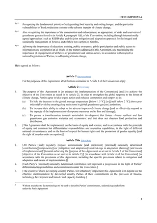 FCCC/ADP/2015/L.6
3
Pp12
Recognizing the fundamental priority of safeguarding food security and ending hunger, and the particular
vulnerabilities of food production systems to the adverse impacts of climate change,
Pp13
Also recognizing the importance of the conservation and enhancement, as appropriate, of sinks and reservoirs of
greenhouse gases referred to in Article 4, paragraph 1(d), of the Convention, including through internationally
agreed approaches [such as REDD-plus and the joint mitigation and adaptation approach for the integral and
sustainable management of forests], and of their non-carbon co-benefits,
Pp14
Affirming the importance of education, training, public awareness, public participation and public access to
information and cooperation at all levels on the matters addressed in this Agreement, and recognizing the
importance of engagements of all levels of government and various actors, in accordance with respective
national legislations of Parties, in addressing climate change,
Have agreed as follows:
Article 1 (DEFINITIONS)
For the purposes of this Agreement, all definitions contained in Article 1 of the Convention apply.
Article 2 (PURPOSE)
1. The purpose of this Agreement is [to enhance the implementation of the Convention] [and] [to achieve the
objective of the Convention as stated in its Article 2]. In order to strengthen the global response to the threat of
climate change, Parties agree to take urgent action and enhance cooperation and support so as:
(a) To hold the increase in the global average temperature [below 1.5 °C] [or] [well below 2 °C] above pre-
industrial levels by ensuring deep reductions in global greenhouse gas [net] emissions;
(b) To Increase their ability to adapt to the adverse impacts of climate change [and to effectively respond to
the impacts of the implementation of response measures and to loss and damage];
(c) To pursue a transformation towards sustainable development that fosters climate resilient and low
greenhouse gas emission societies and economies, and that does not threaten food production and
distribution.
2. [This Agreement shall be implemented on the basis of equity and science, and in accordance with the principle
of equity and common but differentiated responsibilities and respective capabilities, in the light of different
national circumstances, and on the basis of respect for human rights and the promotion of gender equality [and
the right of peoples under occupation].]
Article 2bis (GENERAL)
1. [All Parties [shall] regularly prepare, communicate [and implement] [intended] nationally determined
[contributions][components] [on [mitigation] and adaptation] [undertakings in adaptation planning] [and means
of implementation]2
[towards achieving the [purpose of this Agreement as set out in Article 2 of the Convention]
[objective of the Convention as set out in its Article 2],] [in accordance with Article 4 of the Convention] [in
accordance with the provisions of this Agreement, including the specific provisions related to mitigation and
adaptation and means of implementation.]]
2. [Each Party’s [intended] nationally determined contribution will represent a progression in the light of Parties’
differentiated responsibilities and commitments under the Convention.]
3. [The extent to which developing country Parties will effectively implement this Agreement will depend on the
effective implementation by developed country Parties of their commitments on the provision of finance,
technology development and transfer and capacity-building.]
2
Without prejudice to the terminology to be used to describe Parties’ commitments, undertakings and efforts
under the Paris Agreement
 