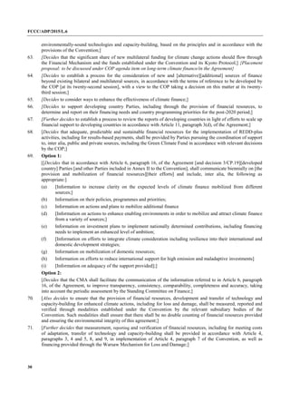 FCCC/ADP/2015/L.6
30
environmentally-sound technologies and capacity-building, based on the principles and in accordance with the
provisions of the Convention;]
63. [Decides that the significant share of new multilateral funding for climate change actions should flow through
the Financial Mechanism and the funds established under the Convention and its Kyoto Protocol;] {Placement
proposal: to be discussed under COP agenda item on long-term climate finance/in the Agreement}
64. [Decides to establish a process for the consideration of new and [alternative][additional] sources of finance
beyond existing bilateral and multilateral sources, in accordance with the terms of reference to be developed by
the COP [at its twenty-second session], with a view to the COP taking a decision on this matter at its twenty-
third session;]
65. [Decides to consider ways to enhance the effectiveness of climate finance;]
66. [Decides to support developing country Parties, including through the provision of financial resources, to
determine and report on their financing needs and country programming priorities for the post-2020 period;]
67. [Further decides to establish a process to review the reports of developing countries in light of efforts to scale up
financial support to developing countries in accordance with Article 11, paragraph 3(d), of the Agreement;]
68. [Decides that adequate, predictable and sustainable financial resources for the implementation of REDD-plus
activities, including for results-based payments, shall be provided by Parties pursuing the coordination of support
to, inter alia, public and private sources, including the Green Climate Fund in accordance with relevant decisions
by the COP;]
69. Option 1:
[[Decides that in accordance with Article 6, paragraph 16, of the Agreement [and decision 3/CP.19][developed
country] Parties [and other Parties included in Annex II to the Convention], shall communicate biennially on [the
provision and mobilization of financial resources][their efforts] and include, inter alia, the following as
appropriate:]
(a) [Information to increase clarity on the expected levels of climate finance mobilized from different
sources;]
(b) Information on their policies, programmes and priorities;
(c) Information on actions and plans to mobilize additional finance
(d) [Information on actions to enhance enabling environments in order to mobilize and attract climate finance
from a variety of sources;]
(e) Information on investment plans to implement nationally determined contributions, including financing
needs to implement an enhanced level of ambition;
(f) [Information on efforts to integrate climate consideration including resilience into their international and
domestic development strategies;
(g) Information on mobilization of domestic resources;
(h) Information on efforts to reduce international support for high emission and maladaptive investments]
(i) [Information on adequacy of the support provided];]
Option 2:
[Decides that the CMA shall facilitate the communication of the information referred to in Article 6, paragraph
16, of the Agreement, to improve transparency, consistency, comparability, completeness and accuracy, taking
into account the periodic assessment by the Standing Committee on Finance;]
70. [Also decides to ensure that the provision of financial resources, development and transfer of technology and
capacity-building for enhanced climate actions, including for loss and damage, shall be measured, reported and
verified through modalities established under the Convention by the relevant subsidiary bodies of the
Convention. Such modalities shall ensure that there shall be no double counting of financial resources provided
and ensuring the environmental integrity of this agreement;]
71. [Further decides that measurement, reporting and verification of financial resources, including for meeting costs
of adaptation, transfer of technology and capacity-building shall be provided in accordance with Article 4,
paragraphs 3, 4 and 5, 8, and 9, in implementation of Article 4, paragraph 7 of the Convention, as well as
financing provided through the Warsaw Mechanism for Loss and Damage;]
 