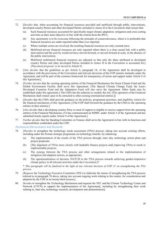 FCCC/ADP/2015/L.6
31
72. [Decides that, when accounting for financial resources provided and mobilized through public interventions,
developed country Parties and other developed Parties included in Annex II to the Convention shall ensure that:
(a) Such financial resources accounted for specifically target climate adaptation, mitigation and cross-cutting
activities as their main objective in line with the criteria from the IPCC;
(b) Any uncertainty is to be overcome following the principle of conservativeness, where it is preferable that
financial resources are under reported rather than over reported;
(c) Where multiple actors are involved, the resulting financial resources are only counted once;
(d) Mobilized private financial resources are only reported where there is a clear causal link with a public
intervention and the activity would not have moved forward, or moved forward at scale, in the absence of
the public intervention;
(e) Mobilized multilateral financial resources are adjusted so that only the share attributed to developed
country Parties and other developed Parties included in Annex II to the Convention is accounted for;]
{Placement proposal: to be moved to Article 9}
73. [Also decides that the guidelines as per Article 6, paragraph 18, of the Agreement shall be developed in
accordance with the provisions of the Convention and relevant decisions of the COP mutatis mutandis under the
Agreement, and will be part of the common framework for transparency of action and support under Article 9 of
this Agreement;]
74. [Further decides that the existing operating entities of the Financial Mechanism the Green Climate Fund and the
Global Environment Facility shall serve this Agreement. [The Special Climate Change Fund, the Least-
Developed Countries Fund and the Adaptation Fund will also serve the Agreement. Other funds may be
established under this agreement.] The CMA has the authority to modify this list. [The operation of the Financial
Mechanism shall remain open to be entrusted to other existing international entities.]]
75. [Decides that the CMA shall provide guidance on the policies, programme priorities, and eligibility criteria for
the financial mechanism of this Agreement.] [The COP shall forward the guidance by the CMA to the operating
entities in their entirety;]
76. [Also decides that a developing country Party in need of support is eligible to receive support from the operating
entities of the Financial Mechanism, if it has communicated an NDMC under Article 3 of the Agreement and has
submitted timely reports under Article 9 of the Agreement;]
77. Further decides that the Standing Committee on Finance shall serve the Agreement in line with its functions and
responsibilities established under the COP;
TECHNOLOGY DEVELOPMENT AND TRANSFER
78. [Decides to strengthen the technology needs assessment (TNA) process, taking into account existing efforts,
including under the Poznan strategic programme on technology transfer, by enhancing:
(a) The implementation of the results of the TNA process through, inter alia, technology action plans and
project proposals;
(b) [The alignment of TNAs more closely with bankable finance projects and] improving TNAs to result in
implementable projects;
(c) The synergy between the TNA process and other arrangements related to the implementation of
mitigation and adaption actions, as appropriate;
(d) The operationalization of decision 18/CP.20 in the TNA process towards achieving gender-responsive
climate policy in all relevant activities under the Convention;]*
* This paragraph will be finalized in the light of any relevant decision of COP 21 on strengthening the TNA
process.
79. [Requests the Technology Executive Committee (TEC) to elaborate the means of strengthening the TNA process
referred to in paragraph 78 above, taking into account ongoing work relating to this matter, for consideration and
adoption by the COP at its twenty-third session;]
80. Decides to strengthen the Technology Mechanism and requests the TEC and the Climate Technology Centre and
Network (CTCN) to support the implementation of the Agreement[, including by strengthening their work
relating to, inter alia, technology research, development and demonstration];
 