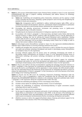 FCCC/ADP/2015/L.6
32
81. Option 1: [Encourages] [Parties][Developed country Parties][ Parties included in Annex X to the Agreement]
[to][shall][should] take steps to [improve enabling environments] [and address barriers] for technology
development and transfer by:
(a) Option (a): Establishing and strengthening policy frameworks, institutions and the capacity to build
country ownership and innovation, integrating a gender perspective and involving and strengthening the
potential of citizens and communities;
Option (b): Arrangements shall be established to address intellectual property rights (IPRs), such as
collaborative research and development, shareware, commitments related to humanitarian or preferential
licensing, fully paid-up or joint licensing schemes, preferential rates and patent pools;
(b) [Leveraging and attracting private-sector investments and promoting access to [public-sector
technology][technology in the public domain];]
(c) Strengthening the development and enhancement of endogenous capacities and technologies;
(d) In accordance with Article 4, paragraph 5, of the Convention, developed country Parties shall provide
financial resources to address barriers created by IPRs and facilitate access to and the deployment of
technology, including, inter alia, by utilizing the Financial Mechanism and/or establishing a funding
window under the GCF to meet the full costs of IPRs of environmentally sound technologies and know-
how, and such technologies will be provided to developing country Parties free of charge in order to
enhance their actions to address climate change;
Option 2: [Developed country Parties][Parties included in Annex X to the Agreement] [shall][should][other]
undertake steps to address barriers to accessing technology [and know-how] and to:
(a) Establish and strengthen their necessary policy frameworks in order to facilitate the removal of barriers
and enable and accelerate technology development and transfer to [developing country Parties][Parties
not included in Annex X to the Agreement];
(b) [Leverage enhanced support from the private sector for technology development and transfer to
[developing country Parties][Parties not included in Annex X to the Agreement]] [Promote access to
public-sector technology and promote technology development and transfer to developing country
Parties];
(c) Provide financial and human resources and institutional and technical support for technology
development and transfer to[, and for the development and enhancement of endogenous capacities and
technologies of] [developing country Parties][Parties not included in Annex X to the Agreement];
82. Option 1: Requests the [APA] to develop recommendations regarding the technology framework referred to in
Article 7, paragraph 3, of the Agreement, for consideration and adoption by the [CMA] at its first session, taking
into account the need to avoid duplication and the opportunity to create synergies; the [APA] should consider,
inter alia, the relationship between that framework and the framework for meaningful and effective actions [to
enhance the implementation of Article 4, paragraph 5, of the Convention,] as well as the functions of the former
and its linkage to the Technology Mechanism;
Option 2: [Decides that the SBI review the Technology Framework [Technology Mechanism under the
framework] with a view to strengthening it, taking into consideration that the framework shall, inter alia]
[Requests the [APA][SBI][SBSTA][others] to elaborate on the technology framework established under Article
7, paragraph 3, of the Agreement, taking into consideration that it shall, inter alia]:
(a) Facilitate the undertaking and updating of TNAs in developing country Parties;
(b) Facilitate various options for enabling developing countries’ access to technologies;
(c) Facilitate the [undertaking of technology assessments][conducting of regular assessments [on][of]
technologies that are ready for transfer];
(d) Make the list of ready-to-transfer technologies;
(e) Set the target for supporting the development and transfer of each technology to developing countries[and
urging Parties to communicate to the secretariat in their INDC on the provision of the technology in a
manner that facilitates clarity and understanding of the provision of support] [and anchoring dedicated
nodal research, development and demonstration facility on technology development and transfer];
(f) [Mobilize resources to deliver the support] [[Facilitate] enhance financing and technical support for the
implementation of the outcomes of the TNAs of developing countries];
 