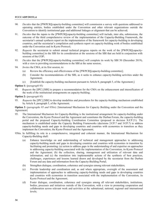 FCCC/ADP/2015/L.6
34
90. Decides that the [PWPCB][capacity-building committee] will commission a survey with questions addressed to
operating entities, bodies established under the Convention and other relevant organizations outside the
Convention to identify institutional gaps and additional linkages or alignment that can be achieved;
91. Decides that the inputs to the [PWPCB][capacity-building committee] will include, inter alia, submissions, the
outcome of the third comprehensive review of the implementation of the Capacity-Building Framework, the
secretariat’s annual synthesis report on the implementation of the framework for capacity-building in developing
countries, and the secretariat’s compilation and synthesis report on capacity-building work of bodies established
under the Convention and its Kyoto Protocol;
92. Requests the secretariat to submit annual technical progress reports on the work of the [PWPCB][capacity-
building committee] to the SBI for its consideration at the sessions of the SBI that are held in conjunction with
sessions of the COP;
93. Decides that the [PWPCB][capacity-building committee] will complete its work by SBI 50 (December 2019),
with a view to providing recommendations to the SBI at the same session;
94. Invites the CMA, at its first session, to:
(a) Review the efficiency and effectiveness of the [PWPCB][capacity-building committee];
(b) Consider the recommendations of the SBI, as it seeks to enhance capacity-building activities under the
Agreement;
(c) [Establish the capacity-building mechanism pursuant to Article 8, paragraph 5, of the Agreement;]
Option 1: (paragraph 95)
95. Requests the [IPC] [SBI] to prepare a recommendation for the CMA on the enhancement and intensification of
the work of the institutional arrangements on capacity-building;
Option 2: (paragraph 95)
95. Requests the [IPC] [SBI] to develop modalities and procedures for the capacity-building mechanism established
by Article 8, paragraph 5, of the Agreement;
Option 3: (paragraphs 95 and 95bis) {International Mechanism for Capacity Building under the Convention and the
Agreement}
95. The International Mechanism for Capacity-Building is the institutional arrangement for capacity-building under
the Convention, the Kyoto Protocol and the Agreement and constitutes the Durban Forum, the capacity-building
portal and the proposed Capacity-building Coordination Committee (proposed in decision X/CP.21). The
mechanism is established under the Capacity Building Frameworks (decisions 2/CP.7 and 3/CP.7) to address
capacity-building needs and gaps in developing countries and countries with economies in transition as they
implement the Convention, the Kyoto Protocol and the Agreement;
95bis. In fulfilling its role in a comprehensive, integrated and coherent manner, the International Mechanism for
Capacity-Building shall:
(a) Enhance knowledge on and understanding of technical and management approaches to addressing
capacity-building needs and gaps in developing countries and countries with economies in transition by
facilitating and promoting: (a) action to address gaps in the understanding of and expertise on approaches
to addressing capacity-building associated with the implementation of the Convention, its Kyoto Protocol
and the Agreement; (b) the collection, sharing, management and utilization of relevant data and
information; and (c) the translation into implementable actions of the synthesis of best practices,
challenges, experiences and lessons learned drawn and developed by the secretariat from the Durban
Forum and any data and information from the Capacity-Building Portal;
(b) Strengthen dialogue, coordination, coherence and synergies among relevant stakeholders;
(c) Provide leadership and coordination and, as and where appropriate, oversight of the assessment and
implementation of approaches to addressing capacity-building needs and gaps in developing countries
and countries with economies in transition associated with the implementation of the Convention, its
Kyoto Protocol and the Agreement;
(d) Foster dialogue, coordination, coherence and synergies among all relevant stakeholders, institutions,
bodies, processes and initiatives outside of the Convention, with a view to promoting cooperation and
collaboration across relevant work and activities at the subnational, national, regional and international
levels;
 
