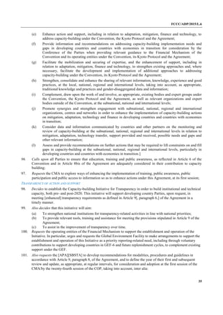 FCCC/ADP/2015/L.6
35
(e) Enhance action and support, including in relation to adaptation, mitigation, finance and technology, to
address capacity-building under the Convention, the Kyoto Protocol and the Agreement;
(f) Provide information and recommendations on addressing capacity-building implementation needs and
gaps in developing countries and countries with economies in transition for consideration by the
Conference of the Parties when providing relevant guidance to the Financial Mechanism of the
Convention and its operating entities under the Convention, its Kyoto Protocol and the Agreement;
(g) Facilitate the mobilization and securing of expertise, and the enhancement of support, including in
relation to adaptation, mitigation, finance and technology, to strengthen existing approaches and, where
necessary, facilitate the development and implementation of additional approaches to addressing
capacity-building under the Convention, its Kyoto Protocol and the Agreement;
(h) Strengthen, consolidate and enhance the sharing of relevant information, knowledge, experience and good
practices, at the local, national, regional and international levels, taking into account, as appropriate,
traditional knowledge and practices and gender-disaggregated data and information;
(i) Complement, draw upon the work of and involve, as appropriate, existing bodies and expert groups under
the Convention, the Kyoto Protocol and the Agreement, as well as relevant organizations and expert
bodies outside of the Convention, at the subnational, national and international levels;
(j) Promote synergies and strengthen engagement with subnational, national, regional and international
organizations, centres and networks in order to enhance the implementation of capacity-building actions
on mitigation, adaptation, technology and finance in developing countries and countries with economies
in transition;
(k) Consider data and information communicated by countries and other partners on the monitoring and
review of capacity-building at the subnational, national, regional and international levels in relation to
mitigation, adaptation, technology transfer, support provided and received, possible needs and gaps and
other relevant information;
(l) Assess and provide recommendations on further actions that may be required to lift constraints on and fill
gaps in capacity-building at the subnational, national, regional and international levels, particularly in
developing countries and countries with economies in transition.]
96. Calls upon all Parties to ensure that education, training and public awareness, as reflected in Article 6 of the
Convention and in Article 8bis of the Agreement are adequately considered in their contribution to capacity
building;
97. Requests the CMA to explore ways of enhancing the implementation of training, public awareness, public
participation and public access to information so as to enhance actions under this Agreement, at its first session;
TRANSPARENCY OF ACTION AND SUPPORT
98. Decides to establish the Capacity-building Initiative for Transparency in order to build institutional and technical
capacity, both pre- and post-2020. This initiative will support developing country Parties, upon request, in
meeting [enhanced] transparency requirements as defined in Article 9[, paragraph 6,] of the Agreement in a
timely manner.
99. Also decides that this initiative will aim:
(a) To strengthen national institutions for transparency-related activities in line with national priorities;
(b) To provide relevant tools, training and assistance for meeting the provisions stipulated in Article 9 of the
Agreement;
(c) To assist in the improvement of transparency over time.
100. Requests the operating entities of the Financial Mechanism to support the establishment and operation of the
Initiative. In particular, urges and requests the Global Environment Facility to make arrangements to support the
establishment and operation of this Initiative as a priority reporting-related need, including through voluntary
contributions to support developing countries in GEF-6 and future replenishment cycles, to complement existing
support under the GEF.
101. Also requests the [APA][SBSTA] to develop recommendations for modalities, procedures and guidelines in
accordance with Article 9, paragraph 8, of the Agreement, and to define the year of their first and subsequent
review and update, as appropriate, at regular intervals, for consideration and adoption at the first session of the
CMA/by the twenty-fourth session of the COP, taking into account, inter alia:
 
