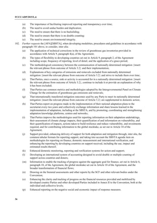 FCCC/ADP/2015/L.6
36
(a) The importance of facilitating improved reporting and transparency over time;
(b) The need to avoid undue burden and duplication;
(c) The need to ensure that there is no backsliding;
(d) The need to ensure that there is no double counting;
(e) The need to ensure environmental integrity.
102. Further requests the [APA][SBSTA], when developing modalities, procedures and guidelines in accordance with
paragraph 101 above, to consider, inter alia:
(a) The application of technical corrections in the review of greenhouse gas inventories provided in
accordance with Article 9, paragraph 4(a), of the Agreement;
(b) The types of flexibility to developing countries set out in Article 9, paragraph 2, of the Agreement
including scope, frequency of reporting, level of detail, and the application of a grace period;
(c) The methodological consistency between the communication of nationally determined mitigation {insert
the relevant phrase from outcome of Article 3.2} and their implementation;
(d) Explanations of key categories of emissions and removals excluded from nationally determined
mitigation {insert the relevant phrase from outcome of Article 3.2} and strive to include them over time;
(e) That Parties, once a source, sink or activity is accounted for in a nationally determined mitigation {insert
the relevant phrase from outcome of Article 3.2}, continue to include it or provide an explanation of why
it has been excluded;
(f) That Parties use common metrics and methodologies adopted by the Intergovernmental Panel on Climate
Change for the estimation of greenhouse gas emissions and removals;
(g) That internationally transferred mitigation outcomes used by any Party to meet its nationally determined
mitigation {insert the relevant phrase from outcome of Article 3.2} are supplemental to domestic action;
(h) That Parties report on progress made in the implementation of their national adaptation plans to the
secretariat every two years and collectively exchange information and share lessons learned in the
implementation of adaptation, including at the SBSTA, and by promoting, coordinating and strengthening
adaptation knowledge platforms, centres and networks;
(i) That Parties improve the methodologies used for reporting information on their adaptation undertakings,
their assessment of climate change impacts, their quantification of and information on vulnerability, and
their quantification of impacts, actions taken to build resilience and reduce vulnerability, and investments
required, and for contributing information to the global stocktake, as set out in Article 10 of the
Agreement;
(j) Support provided, enhancing delivery of support for both adaptation and mitigation through, inter alia, the
common tabular formats for reporting support, and taking into account the SBSTA agenda item on
methodologies for reporting on finance, domestic measurement and international verification, and
enhancing the reporting by developing countries on support received, including the use, impact and
estimated results thereof;
(k) Enhanced domestic monitoring, reporting and verification systems for action and support;
(l) Developing an international system of accounting designed to avoid double or multiple counting of
support across countries and donors;
(m) Information to enable the tracking of progress against the aggregate goal for finance, set out in Article 6,
paragraph 10, of the Agreement, the global stocktake set out in Article 10 of the Agreement, and the
broader transformation of financial flows;
(n) Drawing on the biennial assessments and other reports by the SCF and other relevant bodies under the
Convention;
(o) Enhancing the clarity and tracking of progress on the financial resources provided and mobilized by
developed country Parties and other developed Parties included in Annex II to the Convention, both at the
individual and collective levels;
(p) Enhanced reporting on the negative social and economic impact of response measures.
 