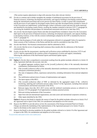 FCCC/ADP/2015/L.6
37
{This section requires adjustments to align with outcomes from other relevant Articles}
103. Decides to continue and to further strengthen the mandate of multilateral assessment for the provision of
financial resources, technology development and transfer, and capacity-building to developing countries Parties
during the international assessment and review process for those Parties, in order to ensure that commitments
and the provision of such support by developed country Parties and other developed Parties included in Annex II
to the Convention are implemented, verified through a robust verification system and meet the needs expressed
and identified by developing country Parties, recalling the mandate contained in decision 2/CP.17, paragraph 26,
on revising the modalities and procedures for international assessment and review no later than 2016;
104. Also decides that developed country Parties and other developed Parties included in Annex II to the Convention
shall report on the provision of financial resources, technology development and transfer, and capacity-building
to developing countries, in line with the common methodologies adopted by the COP as mandated by decision
2/CP.17, paragraph 19;
105. Requests that the progress of work under the work programme referred to in paragraph 9 above be reported to
future sessions of the Conference of the Parties and that this work be concluded no later than 2018;
106. Decides that Parties’ first biennial communications shall be submitted in 2022;
107. Also decides that the review of reporting shall commence three months after the submission of the biennial
communications;
108. Further decides that the measurement, reporting and verification system established by decisions 1/CP.16 and
2/CP.17 shall be superseded by the common system of transparency of action and support, immediately
following the submission of the final biennial reports and biennial update reports.
GLOBAL STOCKTAKE
109. Option 1: Decides that a comprehensive assessment resulting from the global stocktake referred to in Article 10
of the Agreement shall take into account, inter alia:
(a) An updated aggregate synthesis report on the [overall] [collective] effect of the nationally determined
contributions communicated by Parties;
(b) [The [overall] [collective] effect of the nationally determined contributions communicated by Parties for
subsequent commitment periods;]
(c) The state of adaptation efforts, experiences and priorities, including information from national adaptation
plans;
(d) The mobilization and provision of means of implementation and support;
(e) The latest reports of the IPCC;
(f) [The [overall] [collective] effect of NDC as informed by the aggregated output of the collective
monitoring, reporting and verification process under Article 9 of the Agreement, including from national
communications and biennial assessment of the SCF];
(g) Relevant inputs from [the 2013–2015 review and] the technical examination process as referred to in
decision 1/CP.20, paragraph 19 [of opportunities to enhance practical action];
(h) Relevant existing mechanisms of the Convention;
(i) Input from relevant international organizations, non-state actors and international cooperative initiatives;
(j) Other inputs identified by the CMA.
Option 2: Requests the [body] to identify the sources of input for the global stocktake referred to in Article 10 of
the Agreement and to report to the CMA, for consideration and adoption at its first session;
110. Requests the SBSTA to provide advice on how the assessments of the Intergovernmental Panel on Climate
Change can inform the stocktaking of the implementation of the Agreement pursuant to its Article 10 and to
report to the [body] on this matter at its first session;
111. Requests the [body] to develop modalities for the global stocktake referred to in Article 10 of the Agreement and
to report to the CMA, for consideration and adoption at its first session;
FACILITATING IMPLEMENTATION AND COMPLIANCE
 