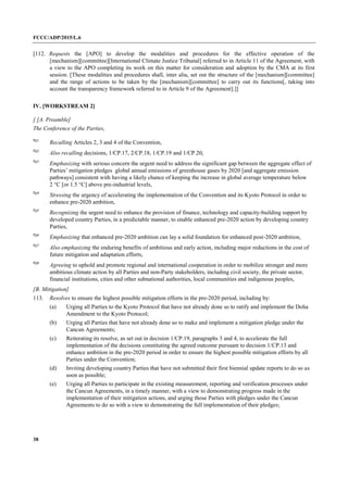 FCCC/ADP/2015/L.6
38
[112. Requests the [APO] to develop the modalities and procedures for the effective operation of the
[mechanism][committee][International Climate Justice Tribunal] referred to in Article 11 of the Agreement, with
a view to the APO completing its work on this matter for consideration and adoption by the CMA at its first
session. [These modalities and procedures shall, inter alia, set out the structure of the [mechanism][committee]
and the range of actions to be taken by the [mechanism][committee] to carry out its functions[, taking into
account the transparency framework referred to in Article 9 of the Agreement].]]
IV. [WORKSTREAM 2]
[ [A. Preamble]
The Conference of the Parties,
Pp1
Recalling Articles 2, 3 and 4 of the Convention,
Pp2
Also recalling decisions, 1/CP.17, 2/CP.18, 1/CP.19 and 1/CP.20,
Pp3
Emphasizing with serious concern the urgent need to address the significant gap between the aggregate effect of
Parties’ mitigation pledges global annual emissions of greenhouse gases by 2020 [and aggregate emission
pathways] consistent with having a likely chance of keeping the increase in global average temperature below
2 °C [or 1.5 °C] above pre-industrial levels,
Pp4
Stressing the urgency of accelerating the implementation of the Convention and its Kyoto Protocol in order to
enhance pre-2020 ambition,
Pp5
Recognizing the urgent need to enhance the provision of finance, technology and capacity-building support by
developed country Parties, in a predictable manner, to enable enhanced pre-2020 action by developing country
Parties,
Pp6
Emphasizing that enhanced pre‐2020 ambition can lay a solid foundation for enhanced post‐2020 ambition,
Pp7
Also emphasizing the enduring benefits of ambitious and early action, including major reductions in the cost of
future mitigation and adaptation efforts,
Pp8
Agreeing to uphold and promote regional and international cooperation in order to mobilize stronger and more
ambitious climate action by all Parties and non-Party stakeholders, including civil society, the private sector,
financial institutions, cities and other subnational authorities, local communities and indigenous peoples,
[B. Mitigation]
113. Resolves to ensure the highest possible mitigation efforts in the pre-2020 period, including by:
(a) Urging all Parties to the Kyoto Protocol that have not already done so to ratify and implement the Doha
Amendment to the Kyoto Protocol;
(b) Urging all Parties that have not already done so to make and implement a mitigation pledge under the
Cancun Agreements;
(c) Reiterating its resolve, as set out in decision 1/CP.19, paragraphs 3 and 4, to accelerate the full
implementation of the decisions constituting the agreed outcome pursuant to decision 1/CP.13 and
enhance ambition in the pre-2020 period in order to ensure the highest possible mitigation efforts by all
Parties under the Convention;
(d) Inviting developing country Parties that have not submitted their first biennial update reports to do so as
soon as possible;
(e) Urging all Parties to participate in the existing measurement, reporting and verification processes under
the Cancun Agreements, in a timely manner, with a view to demonstrating progress made in the
implementation of their mitigation actions, and urging those Parties with pledges under the Cancun
Agreements to do so with a view to demonstrating the full implementation of their pledges;
 