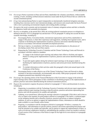 FCCC/ADP/2015/L.6
39
114. Encourages Parties to promote to Party and non-Party stakeholders the voluntary cancellation, without double
counting, of units, including certified emission reductions issued under the Kyoto Protocol that are valid for the
second commitment period;
115. [Urges host and purchasing Parties to report transparently on internationally transferred mitigation outcomes,
including those outcomes used to meet international pledges, and emission units issued under the Kyoto Protocol
with a view to promoting environmental integrity and avoiding double counting;]
116. Recognizes the social, economic and environmental value of voluntary mitigation actions and their co-benefits
for adaptation, health and sustainable development;
117. Resolves to strengthen, in the period 2016–2020, the existing technical examination process on mitigation as
defined in decision 1/CP.19, paragraph 5(a) and decision 1/CP.20, paragraph 19, taking into account the latest
scientific knowledge, including by:
(a) Encouraging Parties, Convention bodies, international organizations and non-Party stakeholders to
engage in this process, to share their experiences and suggestions, including from regional events, and to
cooperate in facilitating the implementation of policies, practices and actions identified during this
process in accordance with national sustainable development priorities;
(b) Striving to improve, in consultation with Parties, access to, and participation in, this process of
developing country Party and non-Party experts;
(c) Requesting the Technology Executive Committee and the Climate Technology Centre and Network in
accordance with their respective mandates:
(i) To engage in the technical expert meetings and enhance their efforts to facilitate and support
Parties in scaling up the implementation of policies, practices and actions identified during this
process;
(ii) To provide regular updates during the technical expert meetings on the progress made in
facilitating the implementation of policies, practices and actions previously identified during this
process;
(iii) To include information on their activities under this paragraph in their joint annual report to the
Conference of the Parties;
(d) Encouraging Parties to make effective use of the Climate Technology Centre and Network to obtain
assistance to develop economically, environmentally and socially viable project proposals in the high
mitigation potential areas identified in this process;
118. Encourages the operating entities of the Financial Mechanism of the Convention to engage in the technical
expert meetings and to inform participants on their contribution in facilitating progress in the implementation of
policies, practices and actions identified during the technical examination process;
119. Requests the secretariat to organize the process referred to in paragraph 117 above and disseminate its results,
including by:
(a) Organizing, in consultation with the Technology Executive Committee and relevant expert organizations,
regular technical expert meetings focusing on specific policies, practices and actions representing best
practice and with the potential to be scalable and replicable;
(b) Updating, on an annual basis, following the meetings referred to in paragraph 119(a) above and in time to
serve as input to the summary for policymakers referred to in paragraph 119(c) below, a technical paper
on the mitigation benefits and co-benefits of policies, practices and actions to enhance mitigation
ambition, as well as on options to support the implementation of these, information on which should be
made available in a user-friendly online format;
(c) Preparing, in consultation with the champions referred to in paragraph 130 below, a summary for
policymakers, with information on specific policies, practices and actions representing best practice and
with the potential to be scalable and replicable, and on options to support the implementation of these, as
well as on relevant collaborative initiatives, and publishing the summary at least two months in advance
of each session of the Conference of the Parties as input for the high-level event referred to in paragraph
129 below;
 