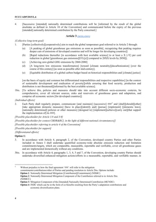 FCCC/ADP/2015/L.6
4
4. [Successive [intended] nationally determined contributions will be [informed by the result of the global
stocktake as defined in Article 10 of the Convention] and communicated before the expiry of the previous
[intended] nationally determined contribution by the Party concerned.]
Article 3 (MITIGATION)
{Collective long-term goal}
1. [Parties [collectively][cooperatively] aim to reach the global temperature goal referred to in Article 2 through:
(a) [A peaking of global greenhouse gas emissions as soon as possible[, recognizing that peaking requires
deeper cuts of emissions of developed countries and will be longer for developing countries]]
(b) [Rapid reductions thereafter [in accordance with best available science] to at least a X [-Y] per cent
reduction in global [greenhouse gas emissions][CO2[e]] compared to 20XX levels by 2050]];
(c) [Achieving zero global GHG emissions by 2060-2080]
(d) [A long-term low emissions transformation] [toward [climate neutrality][decarbonization] [over the
course of this century] [as soon as possible after mid-century];
(e) [Equitable distribution of a global carbon budget based on historical responsibilities and [climate] justice]
[on the basis of equity and common but differentiated responsibilities and respective capabilities] [in the context
of sustainable development and eradication of poverty][while ensuring that food security, production and
distribution is not threatened][informed by the best available science].
1bis. [To achieve this, policies and measures should take into account different socio-economic contexts, be
comprehensive, cover all relevant sources, sinks and reservoirs of greenhouse gases and adaptation, and
comprise all economic sectors [for developed countries]]
{Individual efforts}
2. Each Party shall regularly prepare, communicate [and maintain] [successive] ###3
and [shall][should][other]
[take appropriate domestic measures] [have in place][identify and] [pursue] [implement] [[domestic laws],
[nationally determined] policies or other measures] [designed to] [implement][achieve][carry out][that support
the implementation of] its ###].
[Possible placeholder for Article 3.8 and 3.9]
[Possible placeholder for context CBDR&RC[, in the light of different national circumstances]]
[Possible placeholder referring to article 4 of the Convention]
[Possible placeholder for support]
{Differentiated efforts}
Option 1:
3. In accordance with Article 4, paragraph 2, of the Convention, developed country Parties and other Parties
included in Annex I shall undertake quantified economy-wide absolute emission reduction and limitation
commitments/targets, which are comparable, measurable, reportable and verifiable, cover all greenhouse gases
and are implemented domestically without any conditions.
3bis. In accordance with Article 4, paragraphs 1, 3, 4, 5 and 7, of the Convention, developing country Parties should
undertake diversified enhanced mitigation actions/efforts in a measurable, reportable, and verifiable manner, in
3
Without prejudice to how the final agreement ‘###’ will refer to the mitigation
commitments/contributions/other of Parties and pending resolution to Article 2bis. Options include:
Option 1: Nationally Determined Mitigation [Contribution][Commitment] (NDMC)
Option 2: Nationally Determined Mitigation Component of the Contribution referred to in Article 2bis
(NDMCC)
Option 3: Mitigation Component of the [Intended] Nationally Determined Contribution (MCNDC)
Option 4: INDC which can be in the form of co-benefits resulting from the Party’s adaptation contributions and
economic diversification plans.
 
