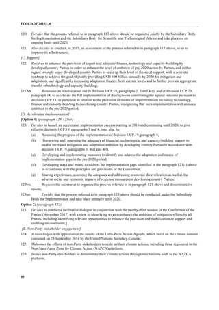FCCC/ADP/2015/L.6
40
120. Decides that the process referred to in paragraph 117 above should be organized jointly by the Subsidiary Body
for Implementation and the Subsidiary Body for Scientific and Technological Advice and take place on an
ongoing basis until 2020;
121. Also decides to conduct, in 2017, an assessment of the process referred to in paragraph 117 above, so as to
improve its effectiveness;
[C. Support]
122. Resolves to enhance the provision of urgent and adequate finance, technology and capacity-building by
developed country Parties in order to enhance the level of ambition of pre-2020 action by Parties, and in this
regard strongly urges developed country Parties to scale up their level of financial support, with a concrete
roadmap to achieve the goal of jointly providing USD 100 billion annually by 2020 for mitigation and
adaptation, and significantly increasing adaptation finance from current levels and to further provide appropriate
transfer of technology and capacity-building;
122Alt. Reiterates its resolve as set out in decision 1/CP.19, paragraphs 2, 3 and 4(e), and in decision 1/CP.20,
paragraph 18, to accelerate the full implementation of the decisions constituting the agreed outcome pursuant to
decision 1/CP.13, in particular in relation to the provision of means of implementation including technology,
finance and capacity-building to developing country Parties, recognizing that such implementation will enhance
ambition in the pre-2020 period;
[D. Accelerated implementation]
[Option 1: (paragraph 123-123ter)
123. Decides to launch an accelerated implementation process starting in 2016 and continuing until 2020, to give
effect to decision 1/CP.19, paragraphs 3 and 4, inter alia, by:
(a) Assessing the progress of the implementation of decision 1/CP.19, paragraph 4;
(b) [Reviewing and] assessing the adequacy of financial, technological and capacity-building support to
enable increased mitigation and adaptation ambition by developing country Parties in accordance with
decision 1/CP.19, paragraphs 3, 4(e) and 4(f);
(c) Developing and implementing measures to identify and address the adaptation and means of
implementation gaps in the pre-2020 period;
(d) Developing ways and means to address the implementation gaps identified in the paragraph 123(c) above
in accordance with the principles and provisions of the Convention;
(e) Sharing experiences, assessing the adequacy and addressing economic diversification as well as the
adverse social and economic impacts of response measures on developing country Parties;
123bis. Requests the secretariat to organize the process referred to in paragraph 123 above and disseminate its
results;
123ter. Decides that the process referred to in paragraph 123 above should be conducted under the Subsidiary
Body for Implementation and take place annually until 2020;
Option 2: (paragraph 123)
123. Decides to conduct a facilitative dialogue in conjunction with the twenty-third session of the Conference of the
Parties (November 2017) with a view to identifying ways to enhance the ambition of mitigation efforts by all
Parties, including identifying relevant opportunities to enhance the provision and mobilization of support and
enabling environments;]
[E. Non-Party stakeholder engagement]
124. Acknowledges with appreciation the results of the Lima-Paris Action Agenda, which build on the climate summit
convened on 23 September 2014 by the United Nations Secretary-General;
125. Welcomes the efforts of non-Party stakeholders to scale up their climate actions, including those registered in the
Non-State Actor Zone for Climate Action (NAZCA) platform;
126. Invites non-Party stakeholders to demonstrate their climate actions through mechanisms such as the NAZCA
platform;
 