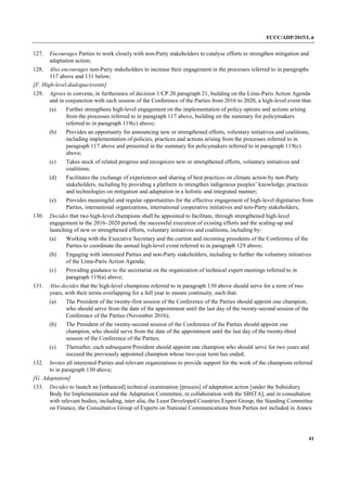 FCCC/ADP/2015/L.6
41
127. Encourages Parties to work closely with non-Party stakeholders to catalyse efforts to strengthen mitigation and
adaptation action;
128. Also encourages non-Party stakeholders to increase their engagement in the processes referred to in paragraphs
117 above and 131 below;
[F. High-level dialogue/events]
129. Agrees to convene, in furtherance of decision 1/CP.20 paragraph 21, building on the Lima-Paris Action Agenda
and in conjunction with each session of the Conference of the Parties from 2016 to 2020, a high-level event that:
(a) Further strengthens high-level engagement on the implementation of policy options and actions arising
from the processes referred to in paragraph 117 above, building on the summary for policymakers
referred to in paragraph 119(c) above;
(b) Provides an opportunity for announcing new or strengthened efforts, voluntary initiatives and coalitions,
including implementation of policies, practices and actions arising from the processes referred to in
paragraph 117 above and presented in the summary for policymakers referred to in paragraph 119(c)
above;
(c) Takes stock of related progress and recognizes new or strengthened efforts, voluntary initiatives and
coalitions;
(d) Facilitates the exchange of experiences and sharing of best practices on climate action by non-Party
stakeholders, including by providing a platform to strengthen indigenous peoples’ knowledge, practices
and technologies on mitigation and adaptation in a holistic and integrated manner;
(e) Provides meaningful and regular opportunities for the effective engagement of high-level dignitaries from
Parties, international organizations, international cooperative initiatives and non-Party stakeholders;
130. Decides that two high-level champions shall be appointed to facilitate, through strengthened high-level
engagement in the 2016–2020 period, the successful execution of existing efforts and the scaling-up and
launching of new or strengthened efforts, voluntary initiatives and coalitions, including by:
(a) Working with the Executive Secretary and the current and incoming presidents of the Conference of the
Parties to coordinate the annual high-level event referred to in paragraph 129 above;
(b) Engaging with interested Parties and non-Party stakeholders, including to further the voluntary initiatives
of the Lima-Paris Action Agenda;
(c) Providing guidance to the secretariat on the organization of technical expert meetings referred to in
paragraph 119(a) above;
131. Also decides that the high-level champions referred to in paragraph 130 above should serve for a term of two
years, with their terms overlapping for a full year to ensure continuity, such that:
(a) The President of the twenty-first session of the Conference of the Parties should appoint one champion,
who should serve from the date of the appointment until the last day of the twenty-second session of the
Conference of the Parties (November 2016);
(b) The President of the twenty-second session of the Conference of the Parties should appoint one
champion, who should serve from the date of the appointment until the last day of the twenty-third
session of the Conference of the Parties;
(c) Thereafter, each subsequent President should appoint one champion who should serve for two years and
succeed the previously appointed champion whose two-year term has ended;
132. Invites all interested Parties and relevant organizations to provide support for the work of the champions referred
to in paragraph 130 above;
[G. Adaptation]
133. Decides to launch an [enhanced] technical examination [process] of adaptation action [under the Subsidiary
Body for Implementation and the Adaptation Committee, in collaboration with the SBSTA], and in consultation
with relevant bodies, including, inter alia, the Least Developed Countries Expert Group, the Standing Committee
on Finance, the Consultative Group of Experts on National Communications from Parties not included in Annex
 