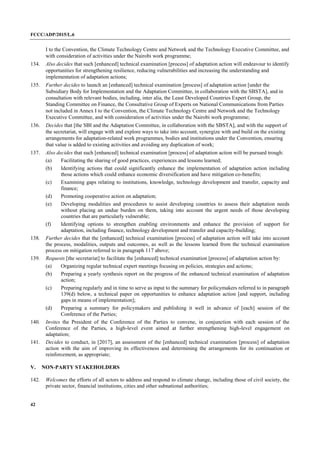 FCCC/ADP/2015/L.6
42
I to the Convention, the Climate Technology Centre and Network and the Technology Executive Committee, and
with consideration of activities under the Nairobi work programme;
134. Also decides that such [enhanced] technical examination [process] of adaptation action will endeavour to identify
opportunities for strengthening resilience, reducing vulnerabilities and increasing the understanding and
implementation of adaptation actions;
135. Further decides to launch an [enhanced] technical examination [process] of adaptation action [under the
Subsidiary Body for Implementation and the Adaptation Committee, in collaboration with the SBSTA], and in
consultation with relevant bodies, including, inter alia, the Least Developed Countries Expert Group, the
Standing Committee on Finance, the Consultative Group of Experts on National Communications from Parties
not included in Annex I to the Convention, the Climate Technology Centre and Network and the Technology
Executive Committee, and with consideration of activities under the Nairobi work programme;
136. Decides that [the SBI and the Adaptation Committee, in collaboration with the SBSTA], and with the support of
the secretariat, will engage with and explore ways to take into account, synergize with and build on the existing
arrangements for adaptation-related work programmes, bodies and institutions under the Convention, ensuring
that value is added to existing activities and avoiding any duplication of work;
137. Also decides that such [enhanced] technical examination [process] of adaptation action will be pursued trough:
(a) Facilitating the sharing of good practices, experiences and lessons learned;
(b) Identifying actions that could significantly enhance the implementation of adaptation action including
those actions which could enhance economic diversification and have mitigation co-benefits;
(c) Examining gaps relating to institutions, knowledge, technology development and transfer, capacity and
finance;
(d) Promoting cooperative action on adaptation;
(e) Developing modalities and procedures to assist developing countries to assess their adaptation needs
without placing an undue burden on them, taking into account the urgent needs of those developing
countries that are particularly vulnerable;
(f) Identifying options to strengthen enabling environments and enhance the provision of support for
adaptation, including finance, technology development and transfer and capacity-building;
138. Further decides that the [enhanced] technical examination [process] of adaptation action will take into account
the process, modalities, outputs and outcomes, as well as the lessons learned from the technical examination
process on mitigation referred to in paragraph 117 above;
139. Requests [the secretariat] to facilitate the [enhanced] technical examination [process] of adaptation action by:
(a) Organizing regular technical expert meetings focusing on policies, strategies and actions;
(b) Preparing a yearly synthesis report on the progress of the enhanced technical examination of adaptation
action;
(c) Preparing regularly and in time to serve as input to the summary for policymakers referred to in paragraph
139(d) below, a technical paper on opportunities to enhance adaptation action [and support, including
gaps in means of implementation];
(d) Preparing a summary for policymakers and publishing it well in advance of [each] session of the
Conference of the Parties;
140. Invites the President of the Conference of the Parties to convene, in conjunction with each session of the
Conference of the Parties, a high-level event aimed at further strengthening high-level engagement on
adaptation;
141. Decides to conduct, in [2017], an assessment of the [enhanced] technical examination [process] of adaptation
action with the aim of improving its effectiveness and determining the arrangements for its continuation or
reinforcement, as appropriate;
V. NON-PARTY STAKEHOLDERS
142. Welcomes the efforts of all actors to address and respond to climate change, including those of civil society, the
private sector, financial institutions, cities and other subnational authorities;
 