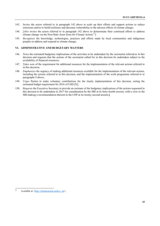 FCCC/ADP/2015/L.6
43
143. Invites the actors referred to in paragraph 142 above to scale up their efforts and support actions to reduce
emissions and/or to build resilience and decrease vulnerability to the adverse effects of climate change;
144. [Also invites the actors referred to in paragraph 142 above to demonstrate their continued efforts to address
climate change via the Non-State Actor Zone for Climate Action;21
]
145. Recognizes the knowledge, technologies, practices and efforts made by local communities and indigenous
peoples to address and respond to climate change;
VI. ADMINISTRATIVE AND BUDGETARY MATTERS
146. Notes the estimated budgetary implications of the activities to be undertaken by the secretariat referred to in this
decision and requests that the actions of the secretariat called for in this decision be undertaken subject to the
availability of financial resources;
147. Takes note of the requirement for additional resources for the implementation of the relevant actions referred to
in this decision;
148. Emphasizes the urgency of making additional resources available for the implementation of the relevant actions,
including the actions referred to in this decision, and the implementation of the work programme referred to in
paragraphs 9 above;
149. Urges Parties to make voluntary contributions for the timely implementation of this decision, noting the
estimated budget requirement for 2016 of USD [X];
150. Requests the Executive Secretary to provide an estimate of the budgetary implications of the actions requested in
this decision to be undertaken in 2017 for consideration by the SBI at its forty-fourth session, with a view to the
SBI making a recommendation thereon to the COP at its twenty-second session.]
21
Available at <http://climateaction.unfccc. int>.
 